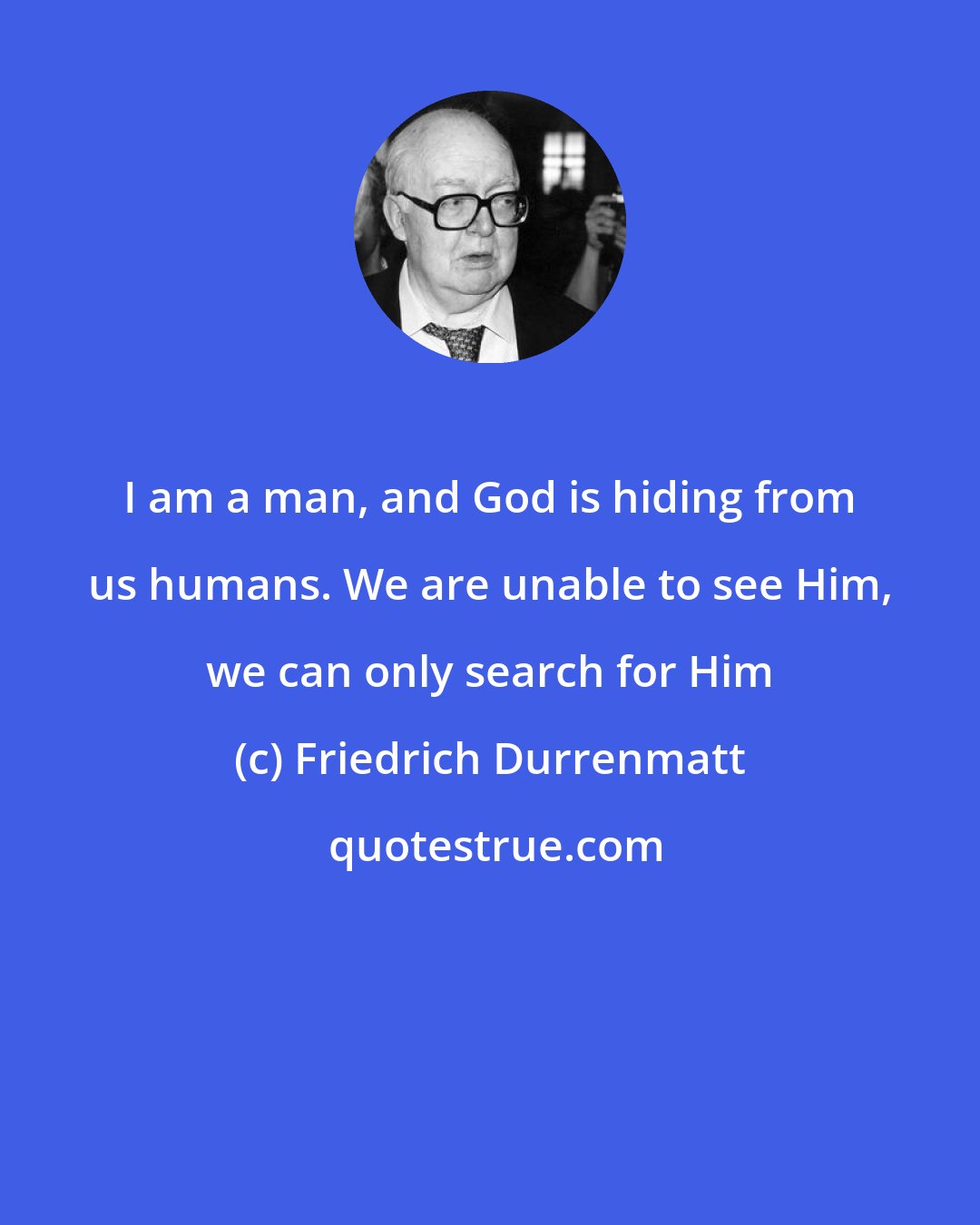 Friedrich Durrenmatt: I am a man, and God is hiding from us humans. We are unable to see Him, we can only search for Him