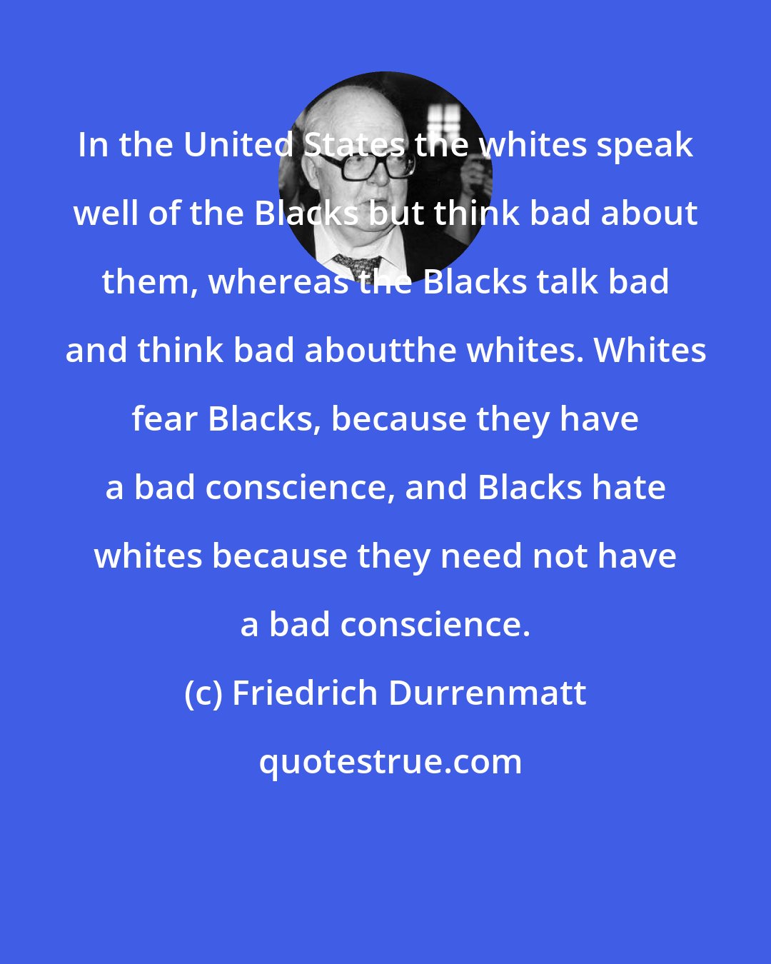 Friedrich Durrenmatt: In the United States the whites speak well of the Blacks but think bad about them, whereas the Blacks talk bad and think bad aboutthe whites. Whites fear Blacks, because they have a bad conscience, and Blacks hate whites because they need not have a bad conscience.