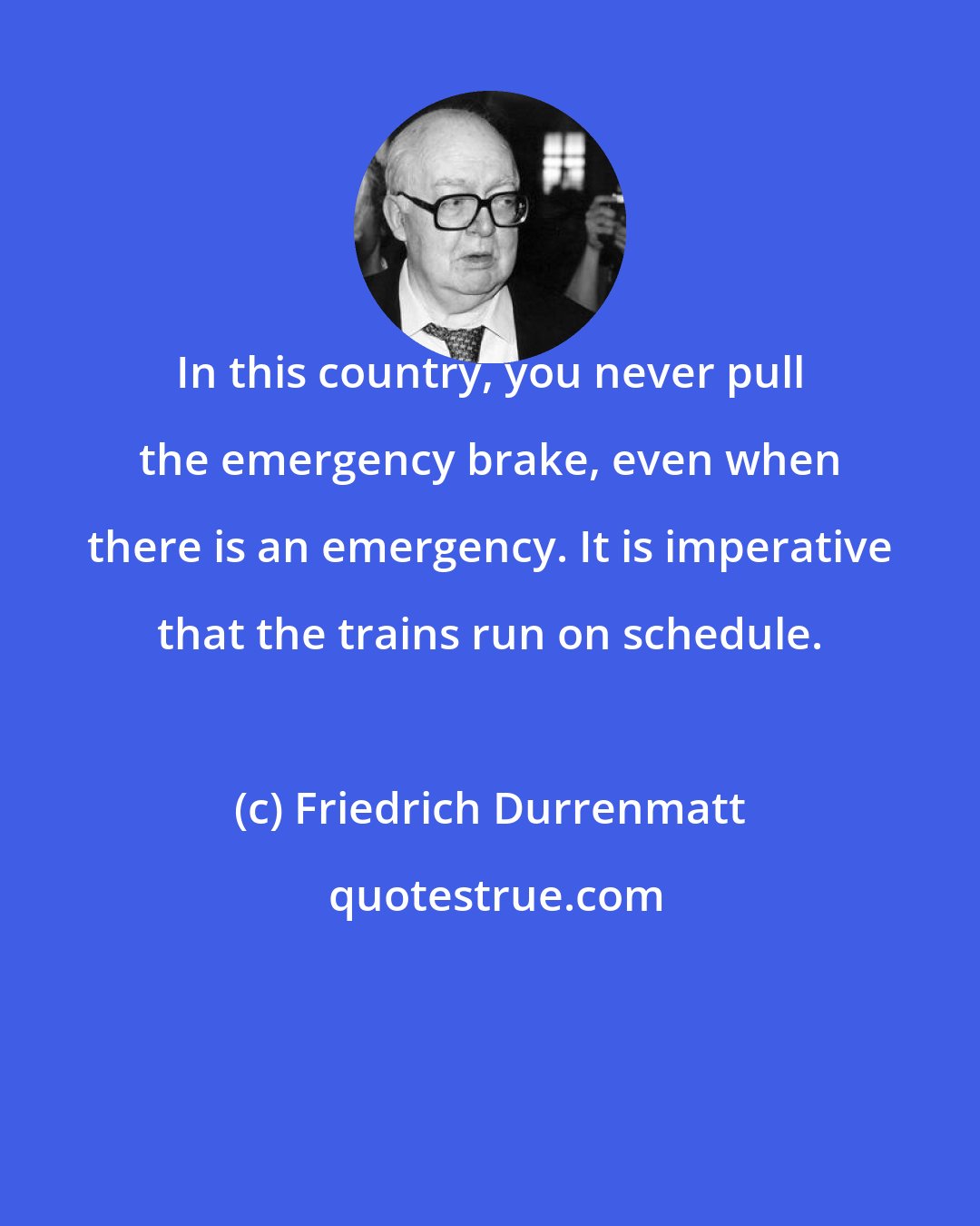 Friedrich Durrenmatt: In this country, you never pull the emergency brake, even when there is an emergency. It is imperative that the trains run on schedule.