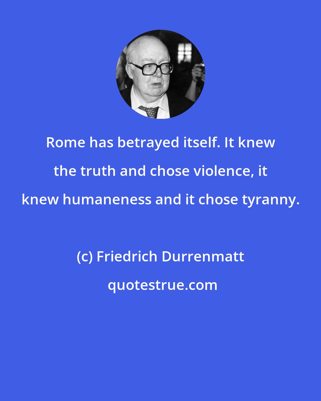 Friedrich Durrenmatt: Rome has betrayed itself. It knew the truth and chose violence, it knew humaneness and it chose tyranny.