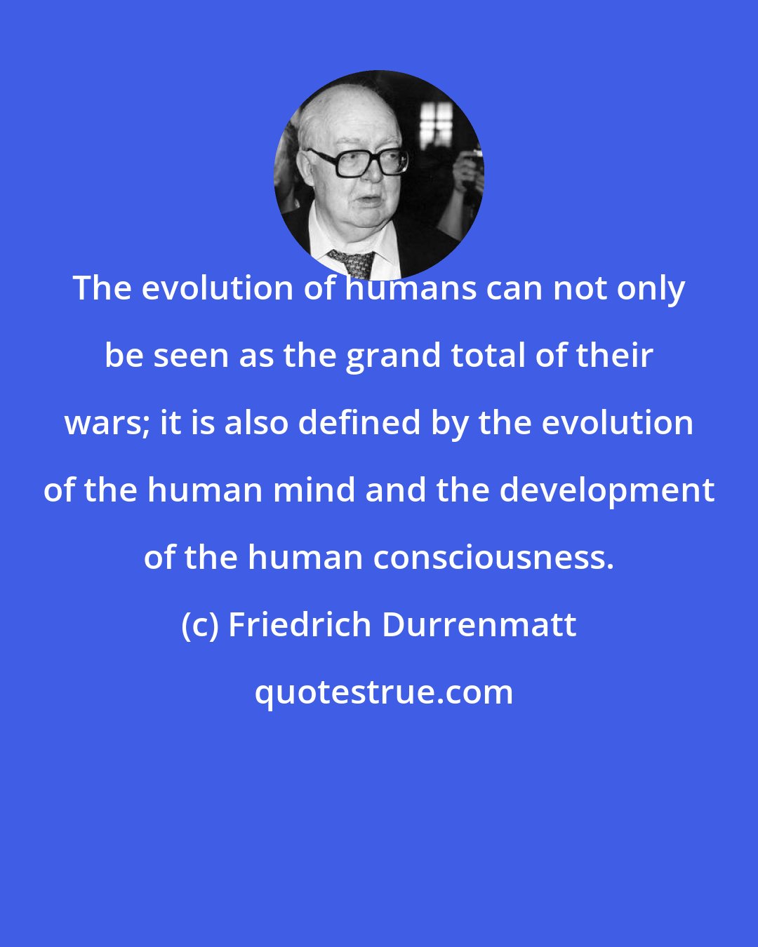Friedrich Durrenmatt: The evolution of humans can not only be seen as the grand total of their wars; it is also defined by the evolution of the human mind and the development of the human consciousness.