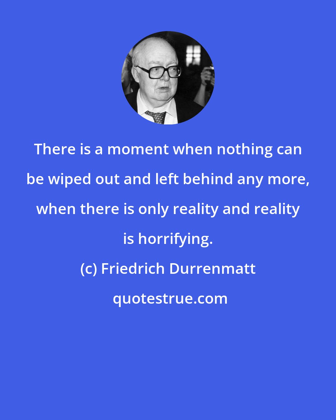 Friedrich Durrenmatt: There is a moment when nothing can be wiped out and left behind any more, when there is only reality and reality is horrifying.
