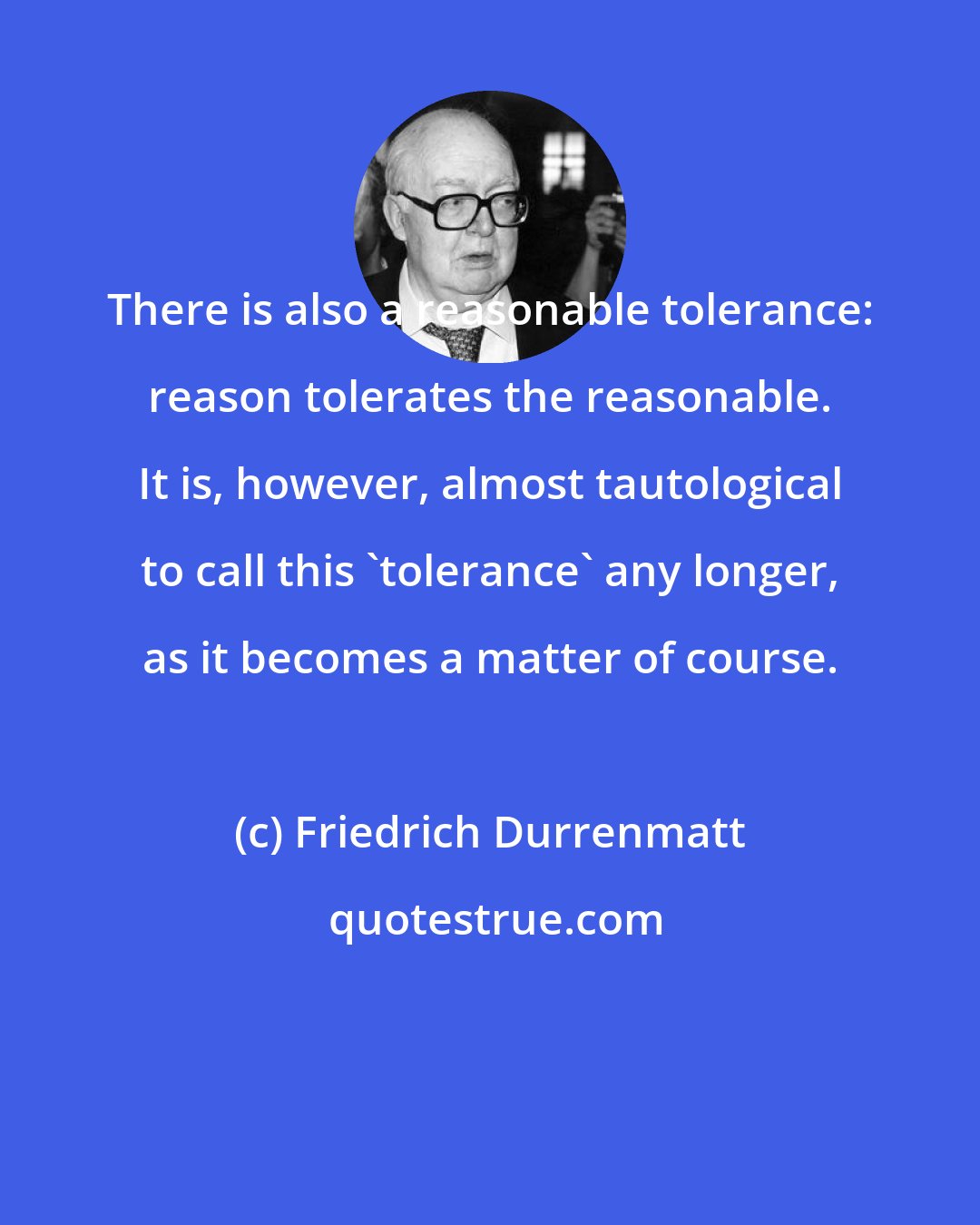 Friedrich Durrenmatt: There is also a reasonable tolerance: reason tolerates the reasonable. It is, however, almost tautological to call this 'tolerance' any longer, as it becomes a matter of course.