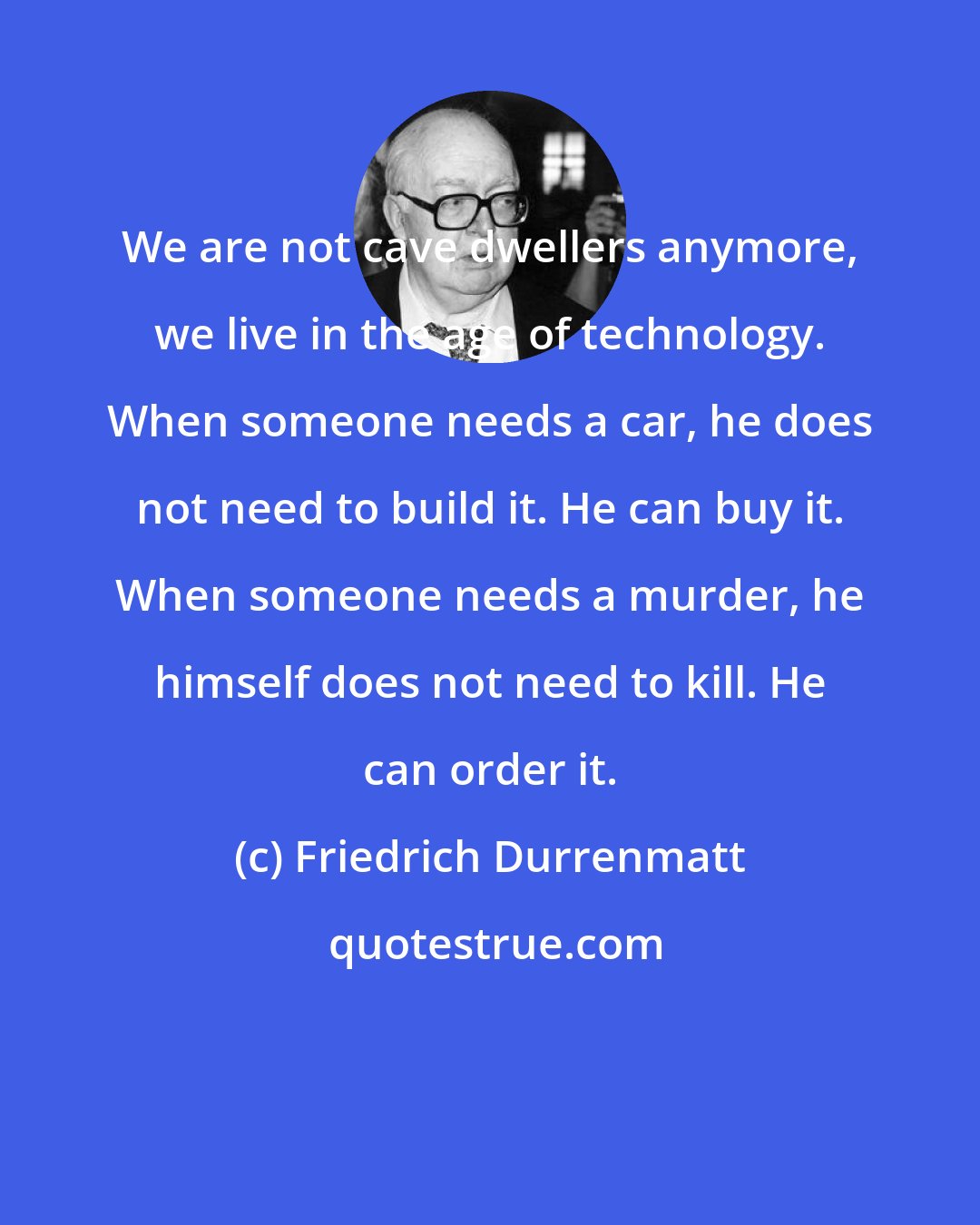Friedrich Durrenmatt: We are not cave dwellers anymore, we live in the age of technology. When someone needs a car, he does not need to build it. He can buy it. When someone needs a murder, he himself does not need to kill. He can order it.