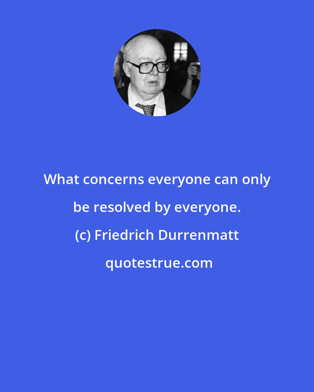 Friedrich Durrenmatt: What concerns everyone can only be resolved by everyone.