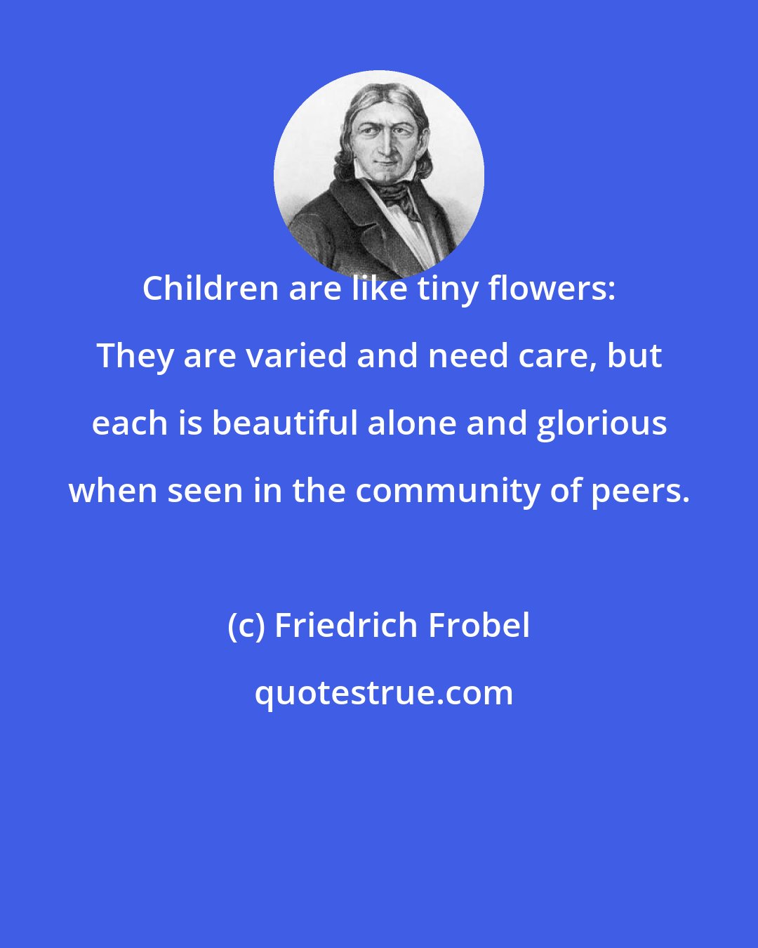 Friedrich Frobel: Children are like tiny flowers: They are varied and need care, but each is beautiful alone and glorious when seen in the community of peers.