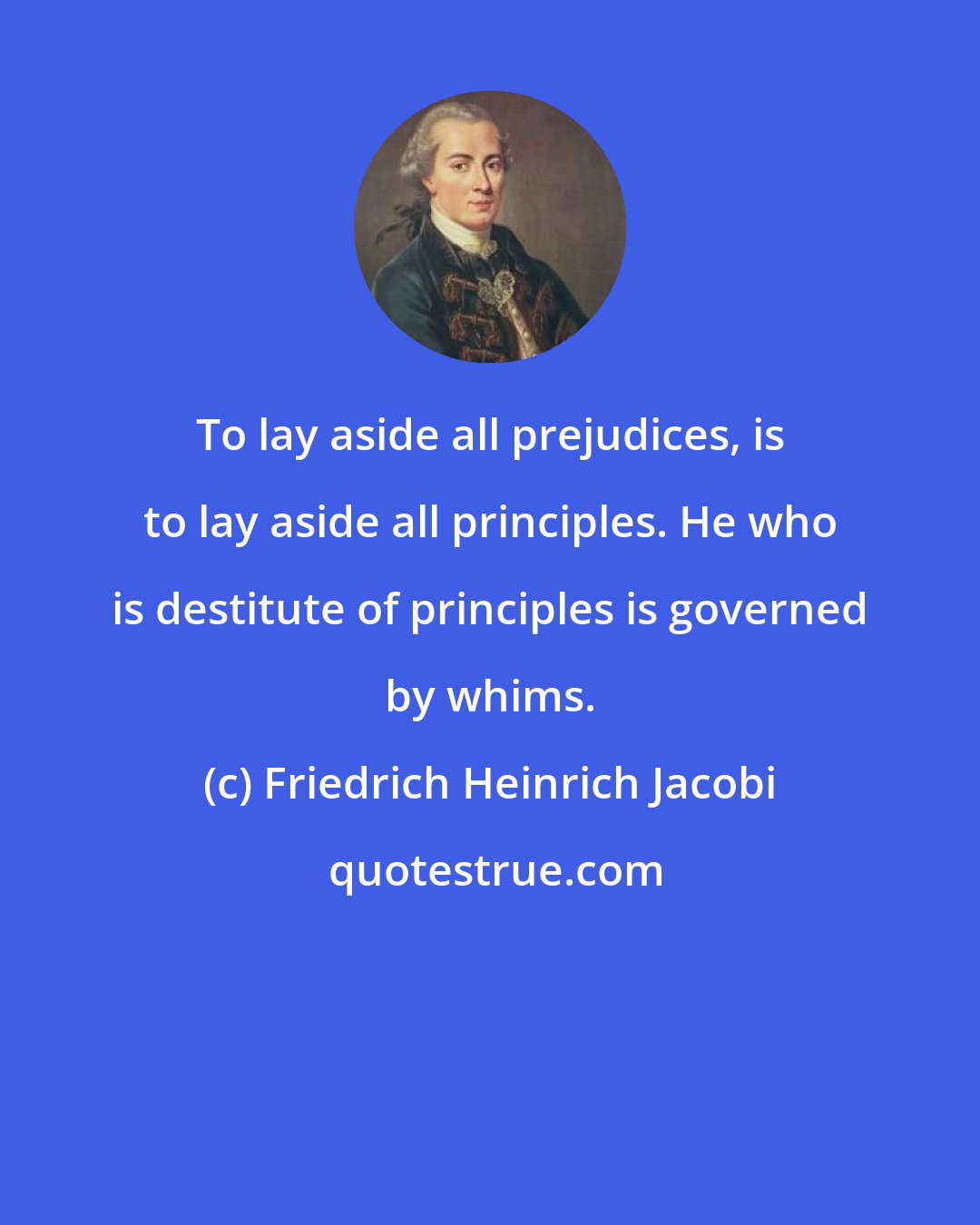 Friedrich Heinrich Jacobi: To lay aside all prejudices, is to lay aside all principles. He who is destitute of principles is governed by whims.