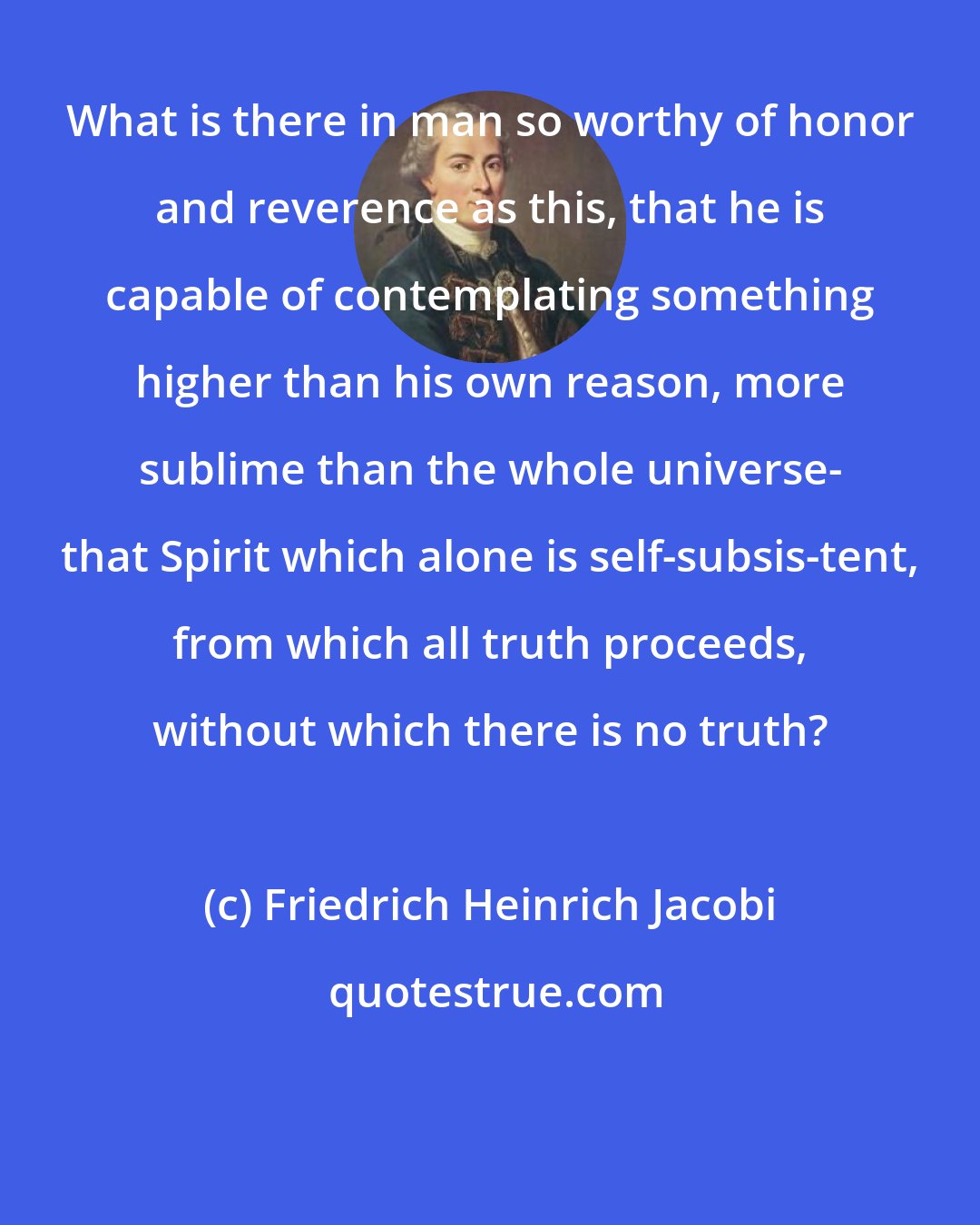 Friedrich Heinrich Jacobi: What is there in man so worthy of honor and reverence as this, that he is capable of contemplating something higher than his own reason, more sublime than the whole universe- that Spirit which alone is self-subsis-tent, from which all truth proceeds, without which there is no truth?