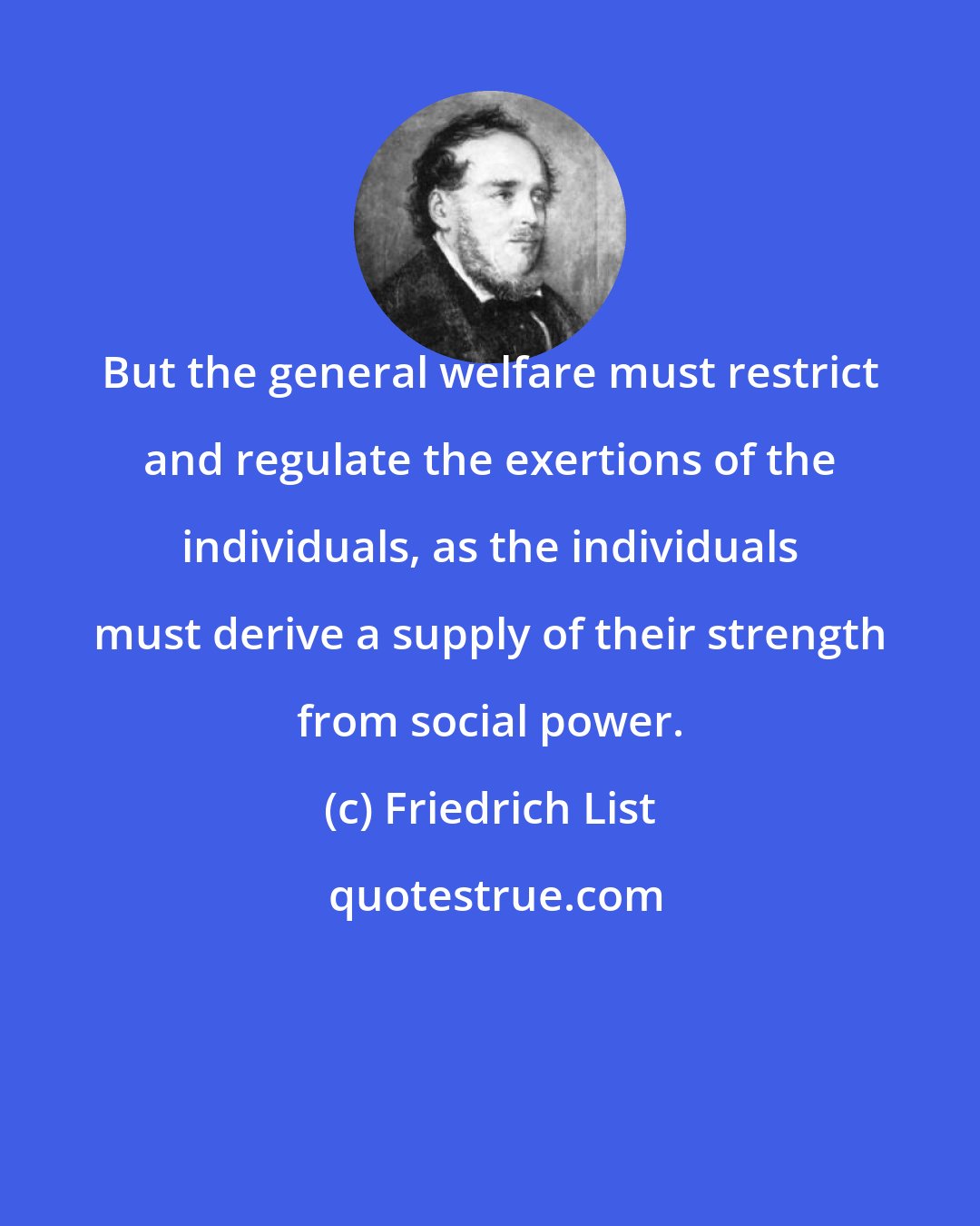Friedrich List: But the general welfare must restrict and regulate the exertions of the individuals, as the individuals must derive a supply of their strength from social power.