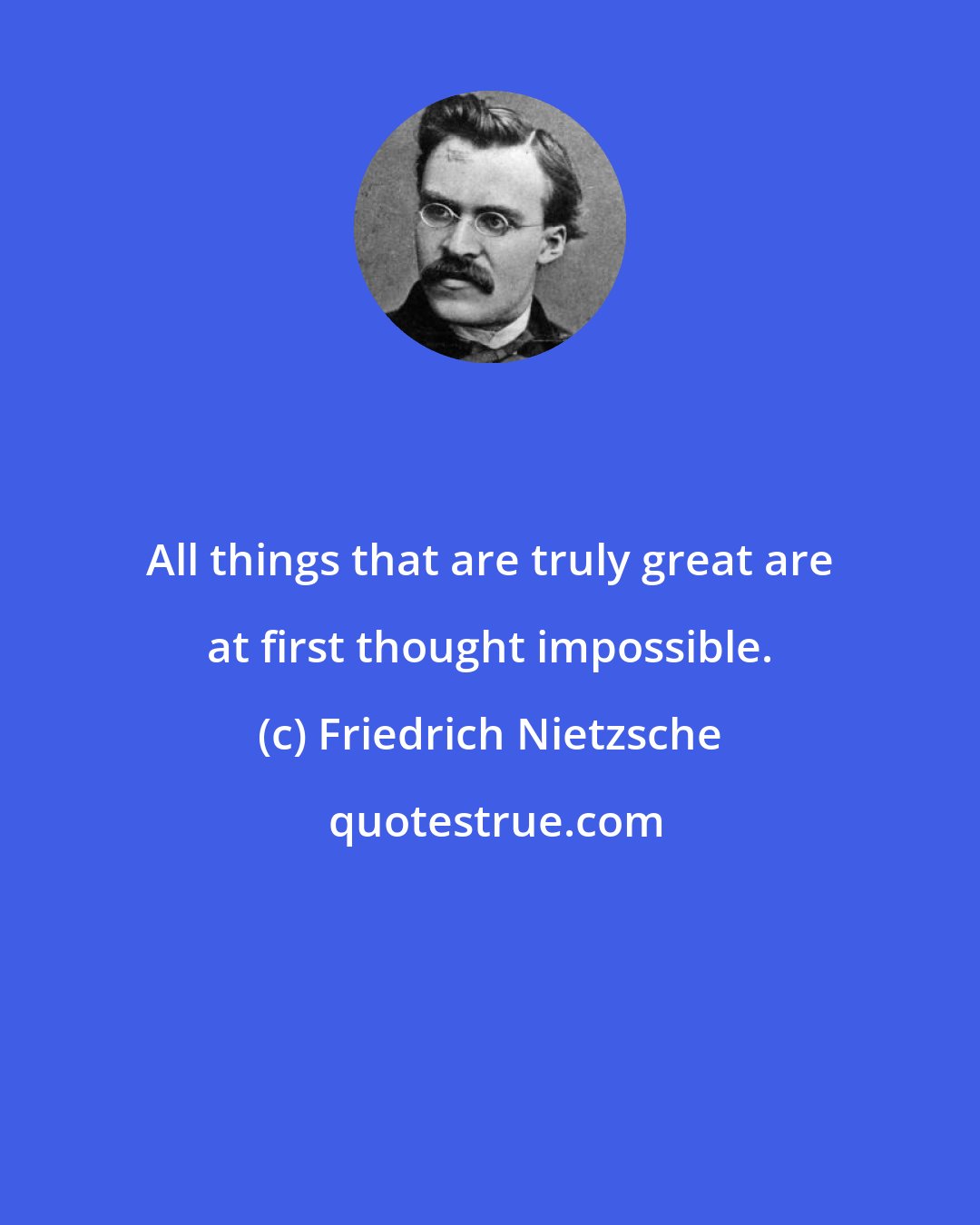 Friedrich Nietzsche: All things that are truly great are at first thought impossible.