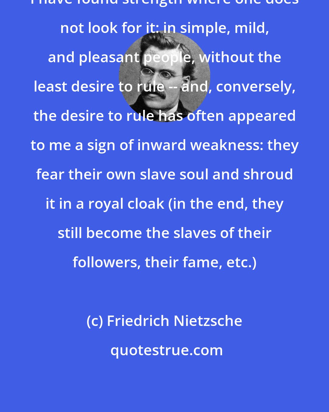 Friedrich Nietzsche: I have found strength where one does not look for it: in simple, mild, and pleasant people, without the least desire to rule -- and, conversely, the desire to rule has often appeared to me a sign of inward weakness: they fear their own slave soul and shroud it in a royal cloak (in the end, they still become the slaves of their followers, their fame, etc.)