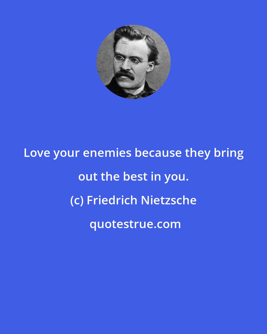 Friedrich Nietzsche: Love your enemies because they bring out the best in you.