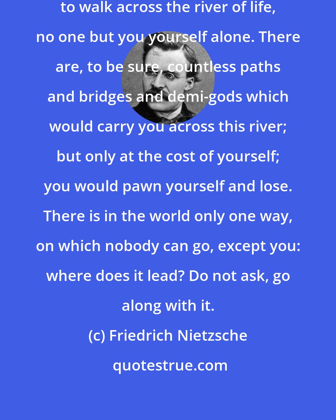 Friedrich Nietzsche: Nobody can build the bridge for you to walk across the river of life, no one but you yourself alone. There are, to be sure, countless paths and bridges and demi-gods which would carry you across this river; but only at the cost of yourself; you would pawn yourself and lose. There is in the world only one way, on which nobody can go, except you: where does it lead? Do not ask, go along with it.