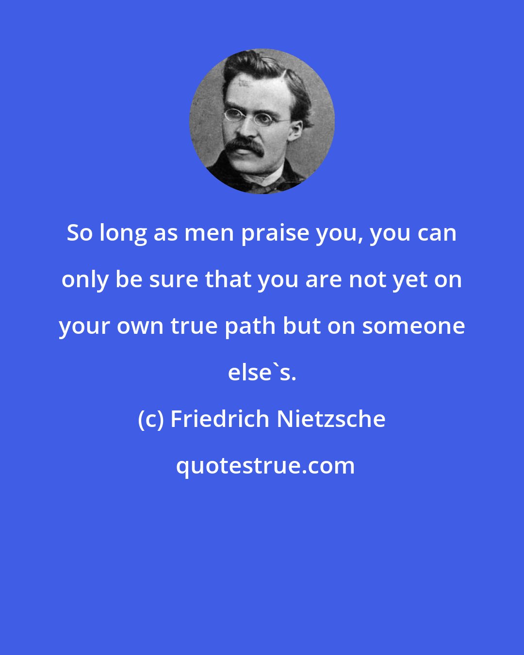 Friedrich Nietzsche: So long as men praise you, you can only be sure that you are not yet on your own true path but on someone else's.