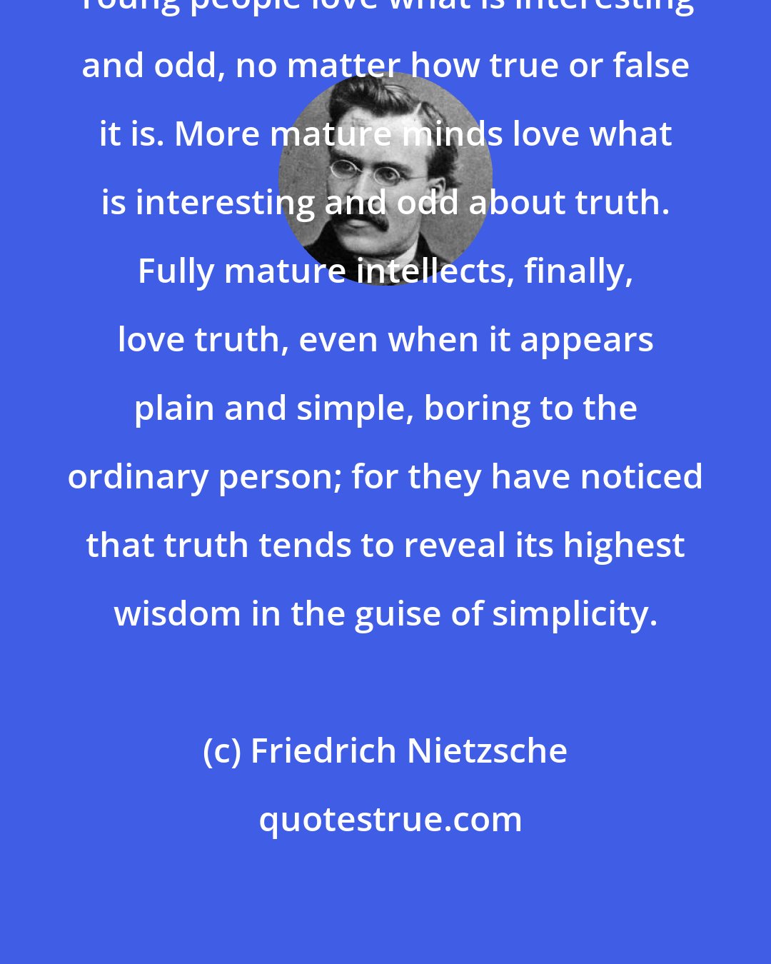 Friedrich Nietzsche: Young people love what is interesting and odd, no matter how true or false it is. More mature minds love what is interesting and odd about truth. Fully mature intellects, finally, love truth, even when it appears plain and simple, boring to the ordinary person; for they have noticed that truth tends to reveal its highest wisdom in the guise of simplicity.
