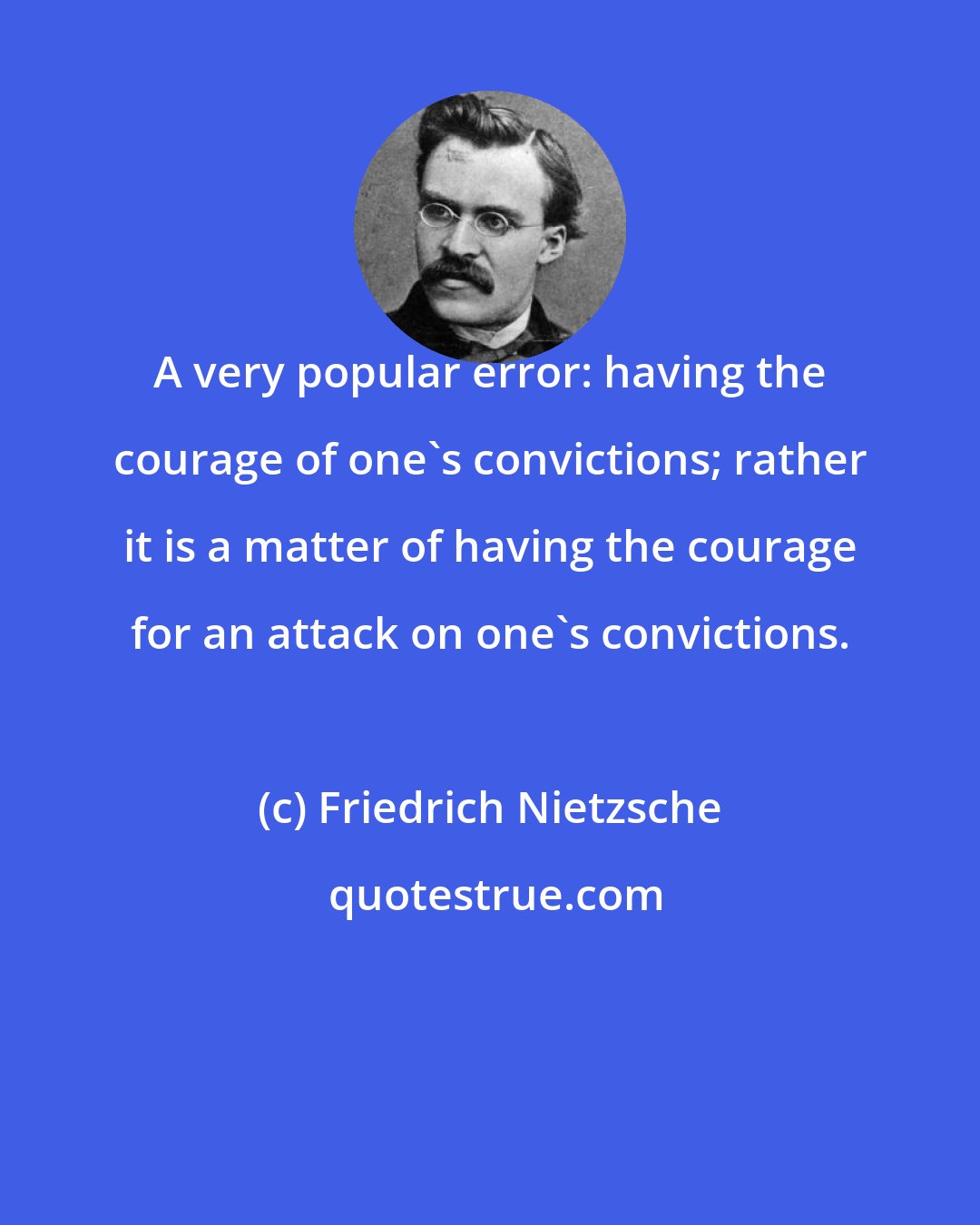 Friedrich Nietzsche: A very popular error: having the courage of one's convictions; rather it is a matter of having the courage for an attack on one's convictions.