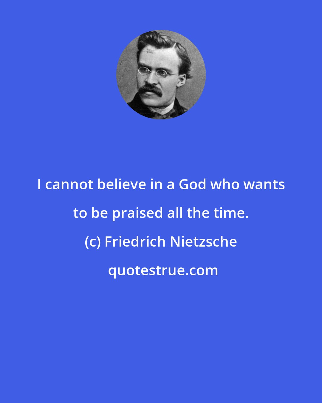 Friedrich Nietzsche: I cannot believe in a God who wants to be praised all the time.