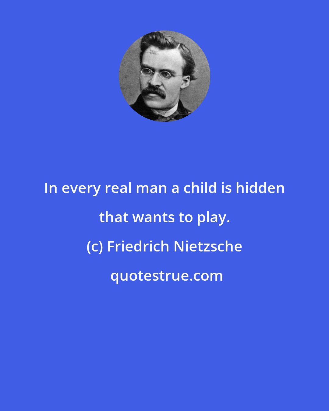 Friedrich Nietzsche: In every real man a child is hidden that wants to play.