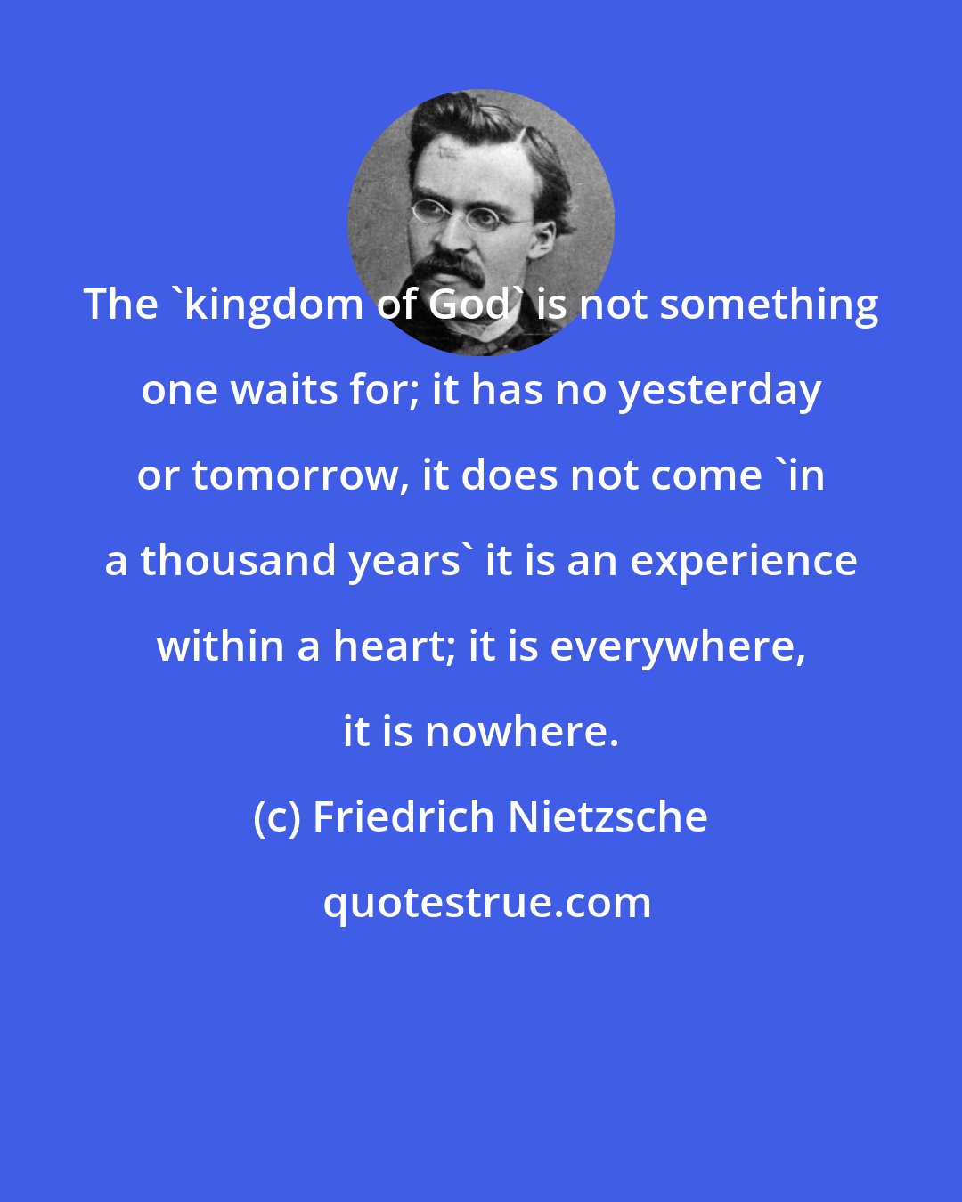 Friedrich Nietzsche: The 'kingdom of God' is not something one waits for; it has no yesterday or tomorrow, it does not come 'in a thousand years' it is an experience within a heart; it is everywhere, it is nowhere.