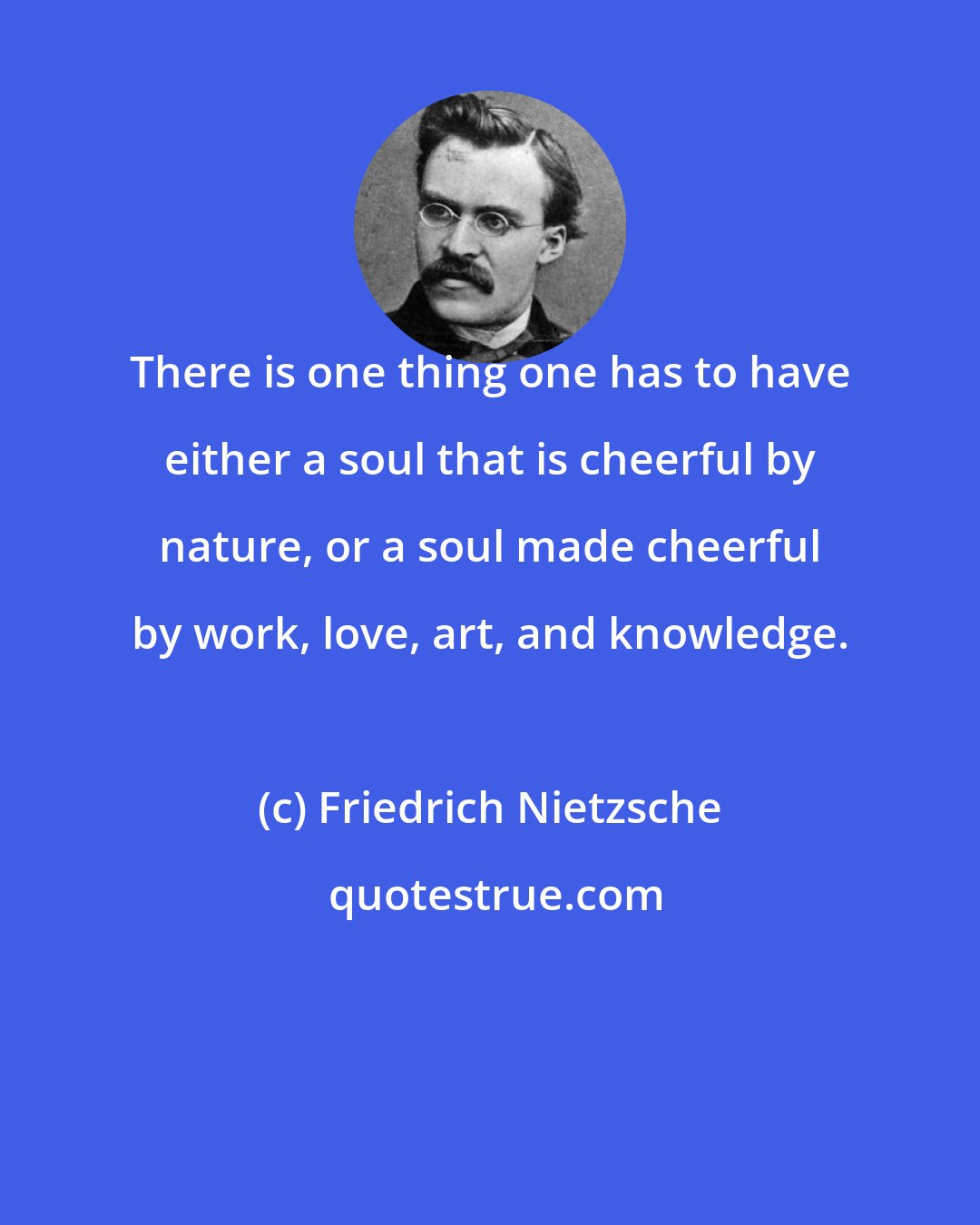 Friedrich Nietzsche: There is one thing one has to have either a soul that is cheerful by nature, or a soul made cheerful by work, love, art, and knowledge.