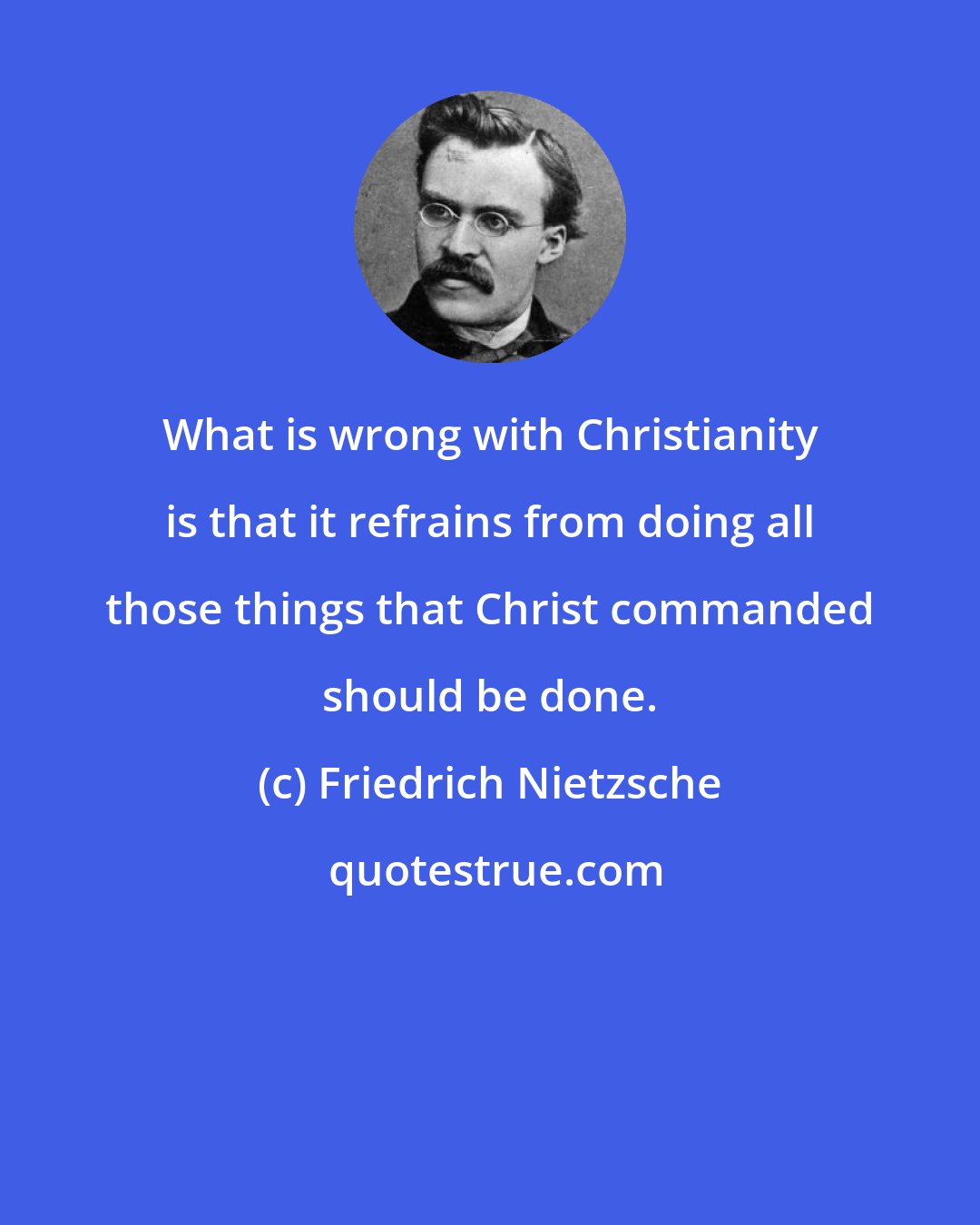 Friedrich Nietzsche: What is wrong with Christianity is that it refrains from doing all those things that Christ commanded should be done.