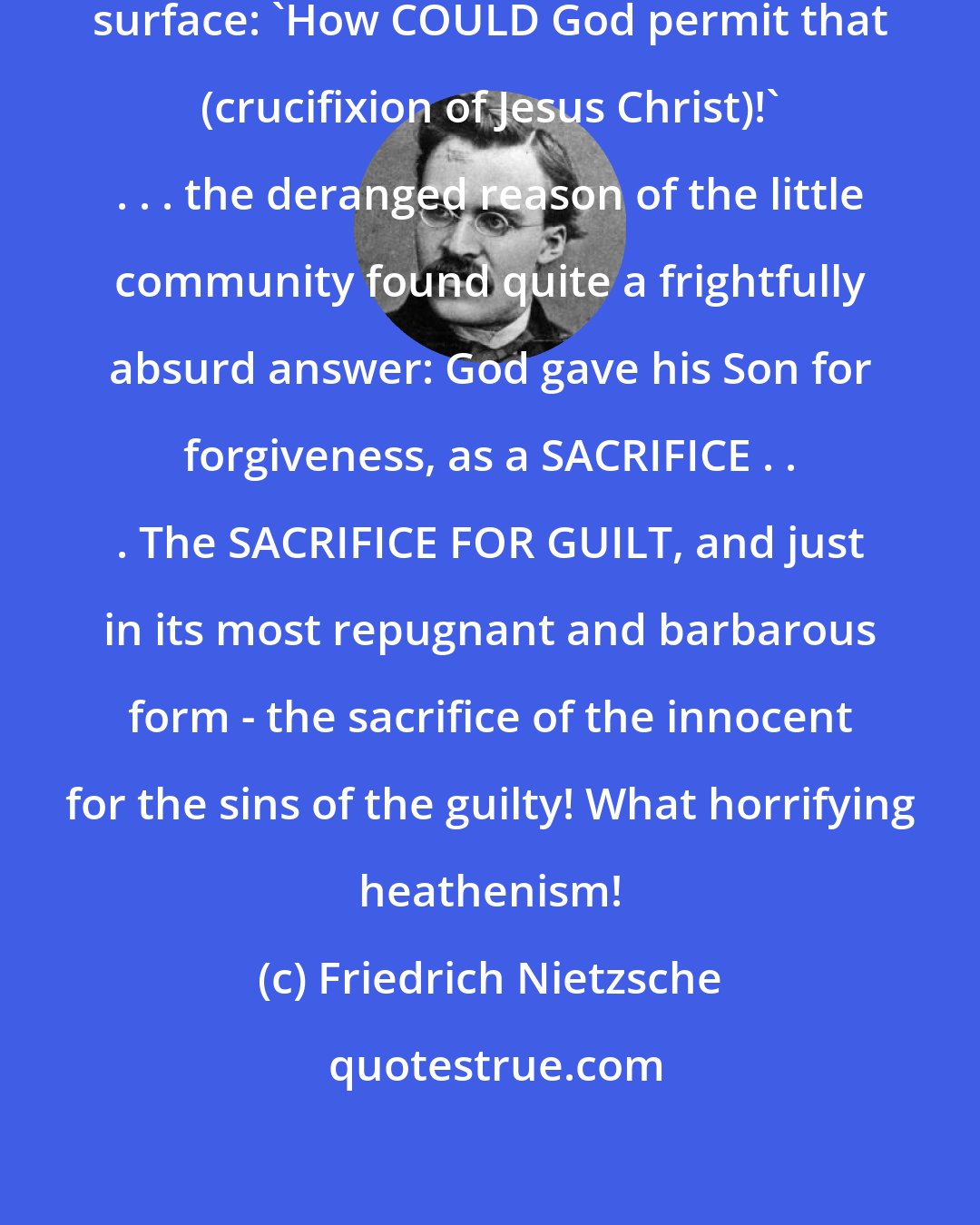 Friedrich Nietzsche: . . . an absurd problem came to the surface: 'How COULD God permit that (crucifixion of Jesus Christ)!' . . . the deranged reason of the little community found quite a frightfully absurd answer: God gave his Son for forgiveness, as a SACRIFICE . . . The SACRIFICE FOR GUILT, and just in its most repugnant and barbarous form - the sacrifice of the innocent for the sins of the guilty! What horrifying heathenism!