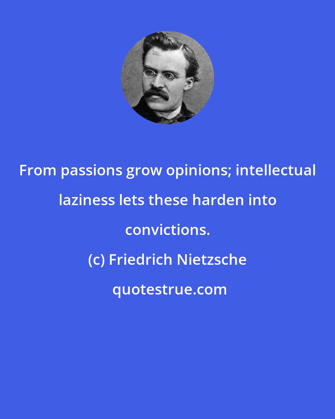 Friedrich Nietzsche: From passions grow opinions; intellectual laziness lets these harden into convictions.