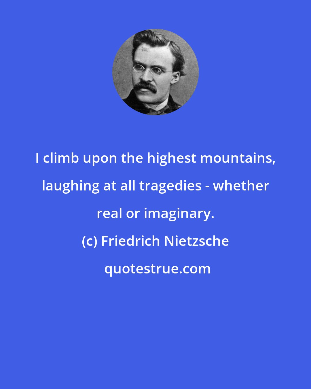 Friedrich Nietzsche: I climb upon the highest mountains, laughing at all tragedies - whether real or imaginary.