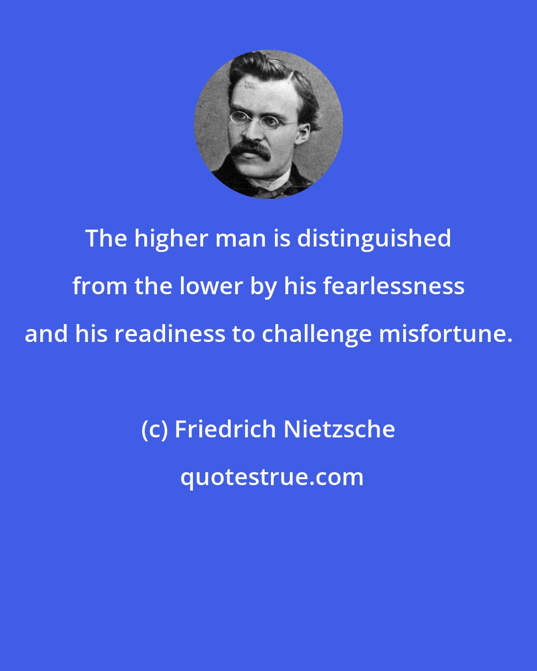 Friedrich Nietzsche: The higher man is distinguished from the lower by his fearlessness and his readiness to challenge misfortune.