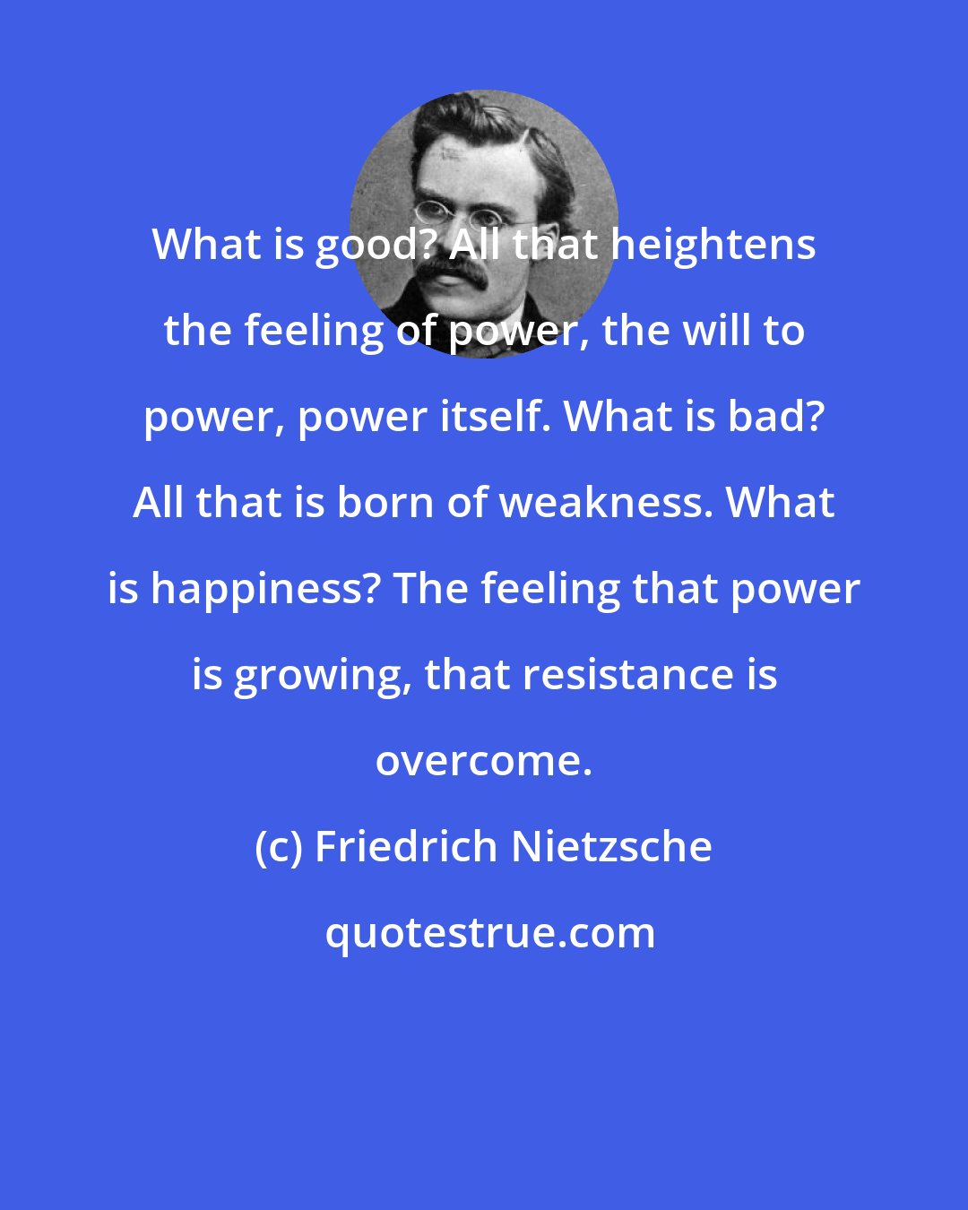 Friedrich Nietzsche: What is good? All that heightens the feeling of power, the will to power, power itself. What is bad? All that is born of weakness. What is happiness? The feeling that power is growing, that resistance is overcome.
