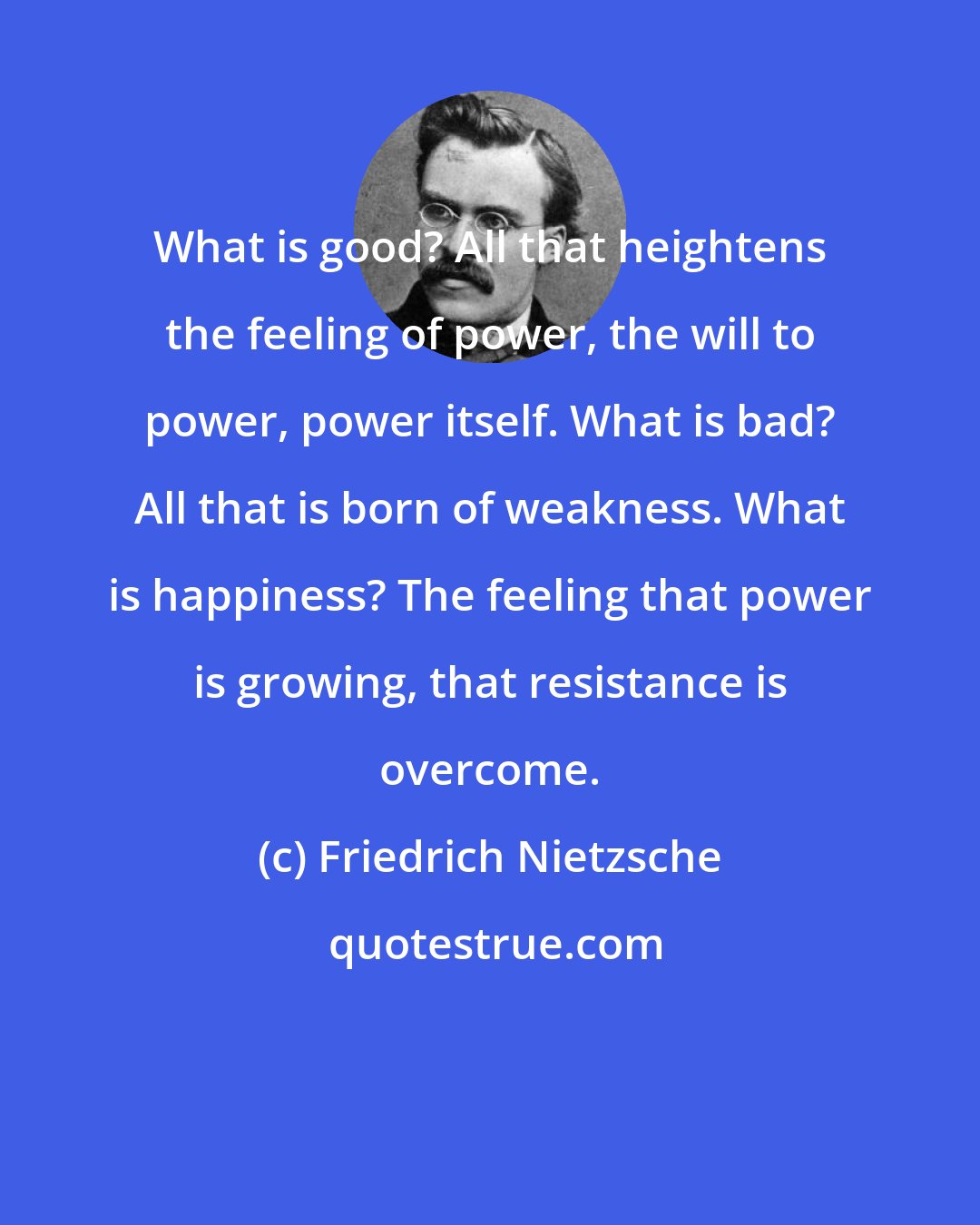 Friedrich Nietzsche: What is good? All that heightens the feeling of power, the will to power, power itself. What is bad? All that is born of weakness. What is happiness? The feeling that power is growing, that resistance is overcome.
