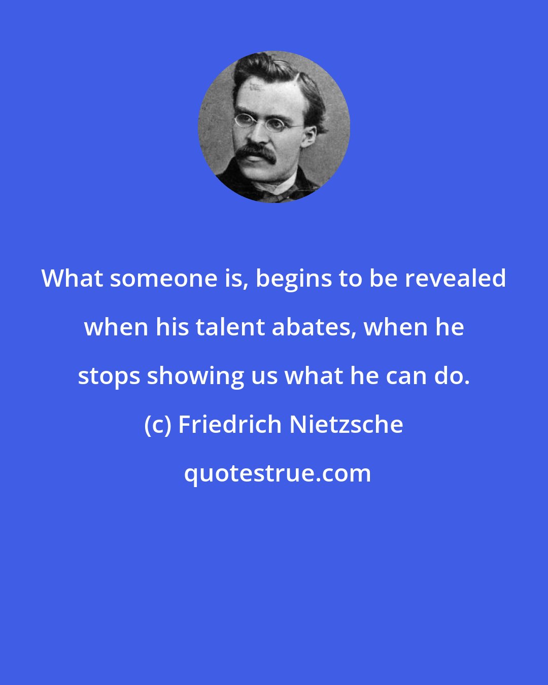 Friedrich Nietzsche: What someone is, begins to be revealed when his talent abates, when he stops showing us what he can do.