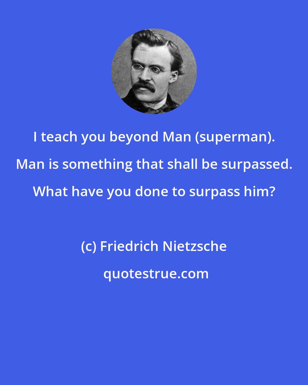 Friedrich Nietzsche: I teach you beyond Man (superman). Man is something that shall be surpassed. What have you done to surpass him?