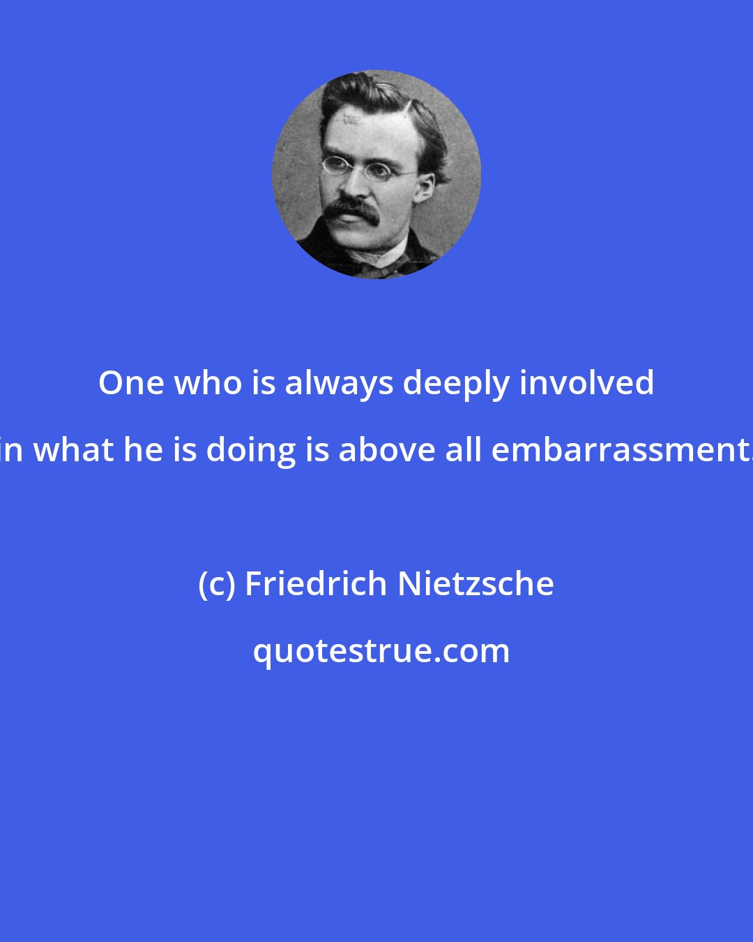 Friedrich Nietzsche: One who is always deeply involved in what he is doing is above all embarrassment.