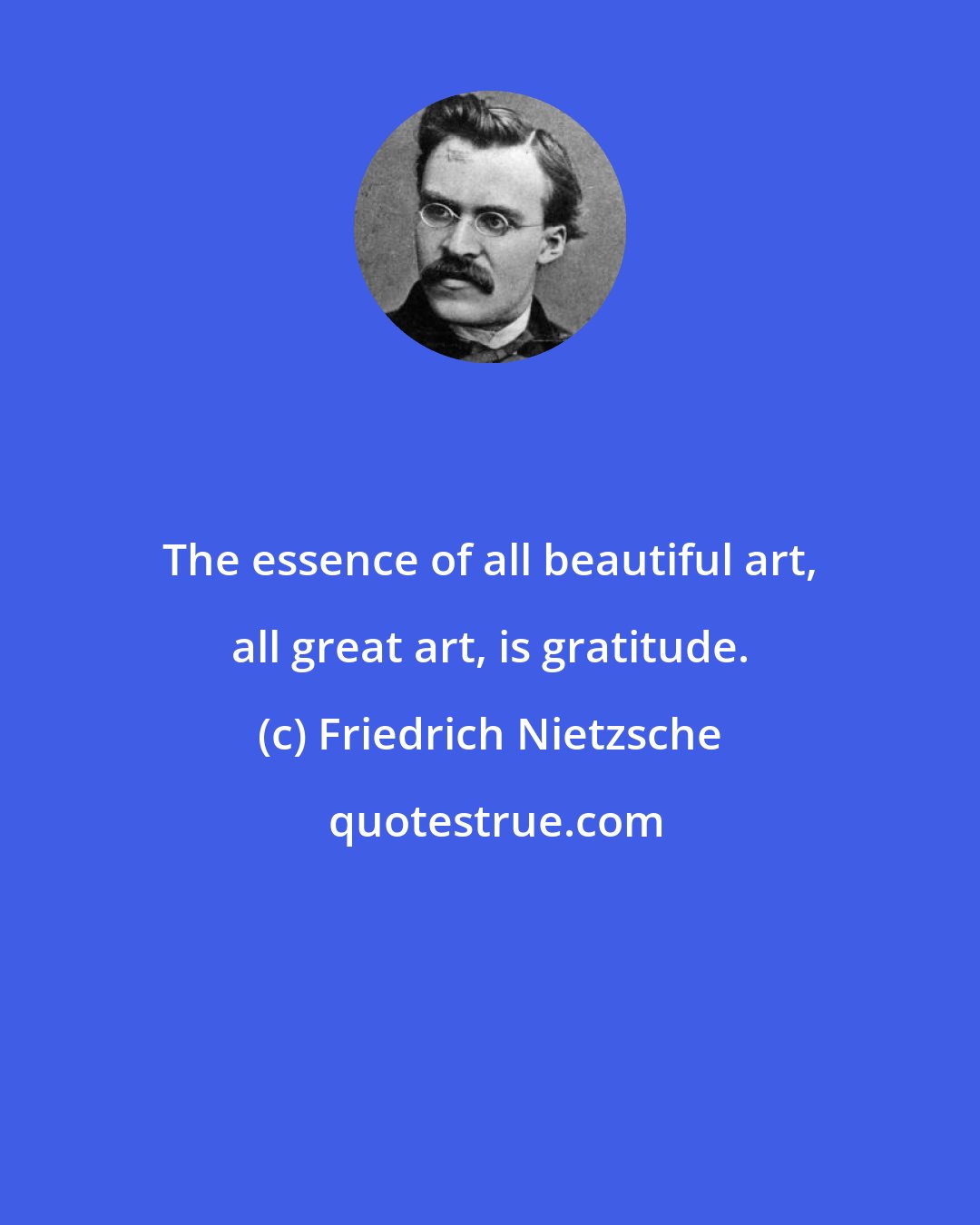 Friedrich Nietzsche: The essence of all beautiful art, all great art, is gratitude.