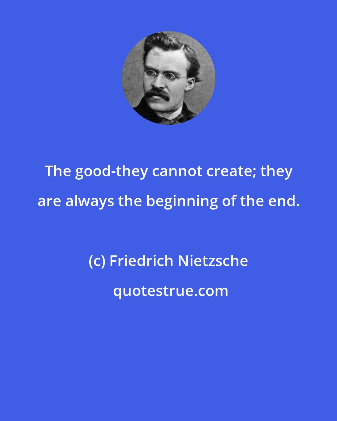 Friedrich Nietzsche: The good-they cannot create; they are always the beginning of the end.