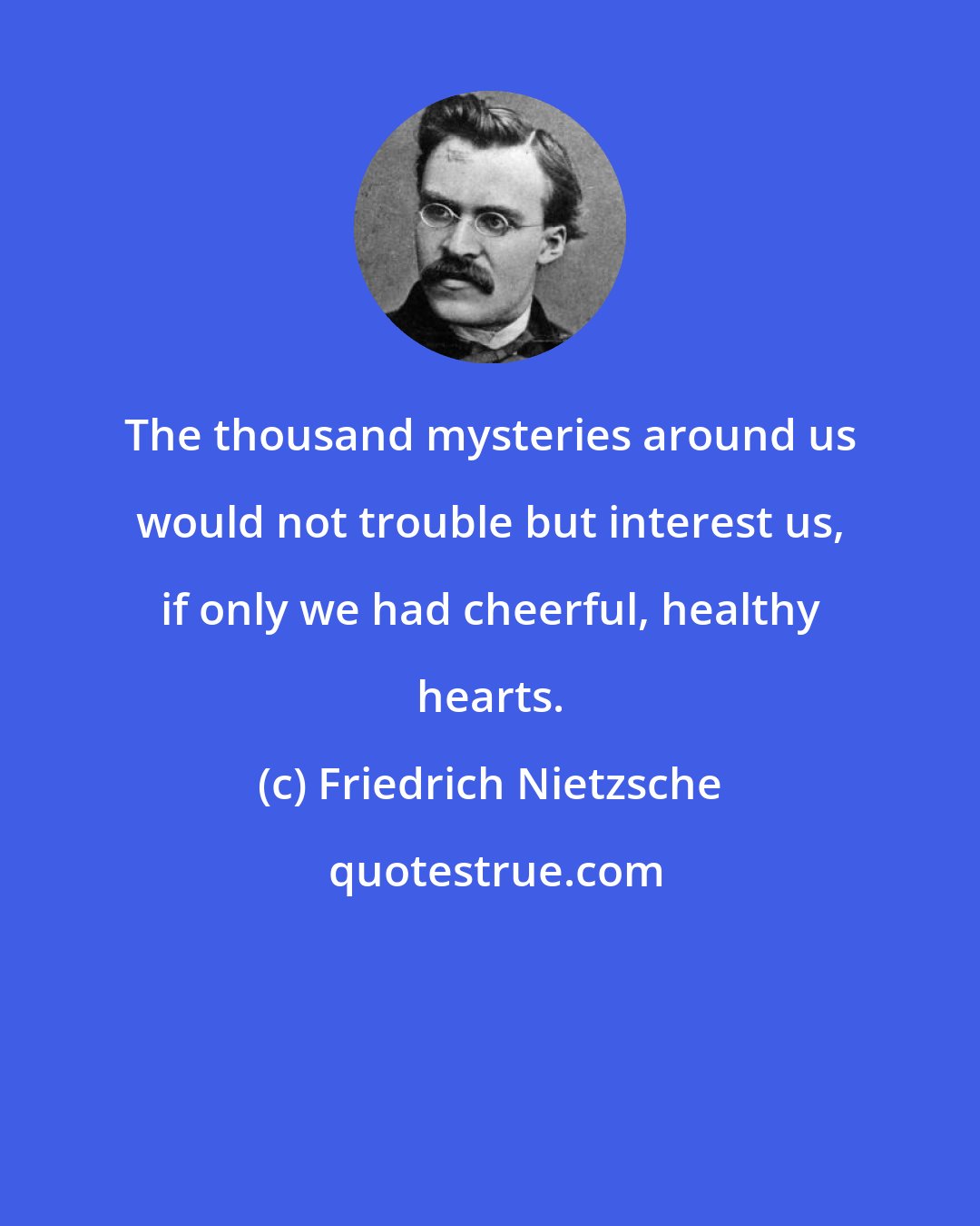 Friedrich Nietzsche: The thousand mysteries around us would not trouble but interest us, if only we had cheerful, healthy hearts.