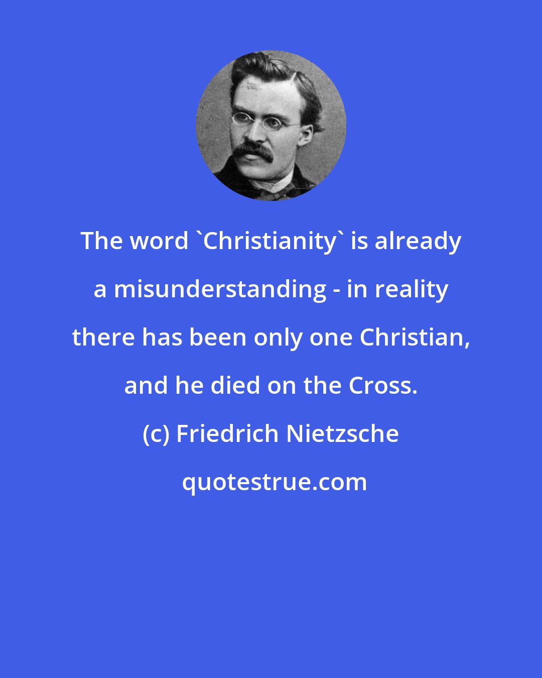 Friedrich Nietzsche: The word 'Christianity' is already a misunderstanding - in reality there has been only one Christian, and he died on the Cross.