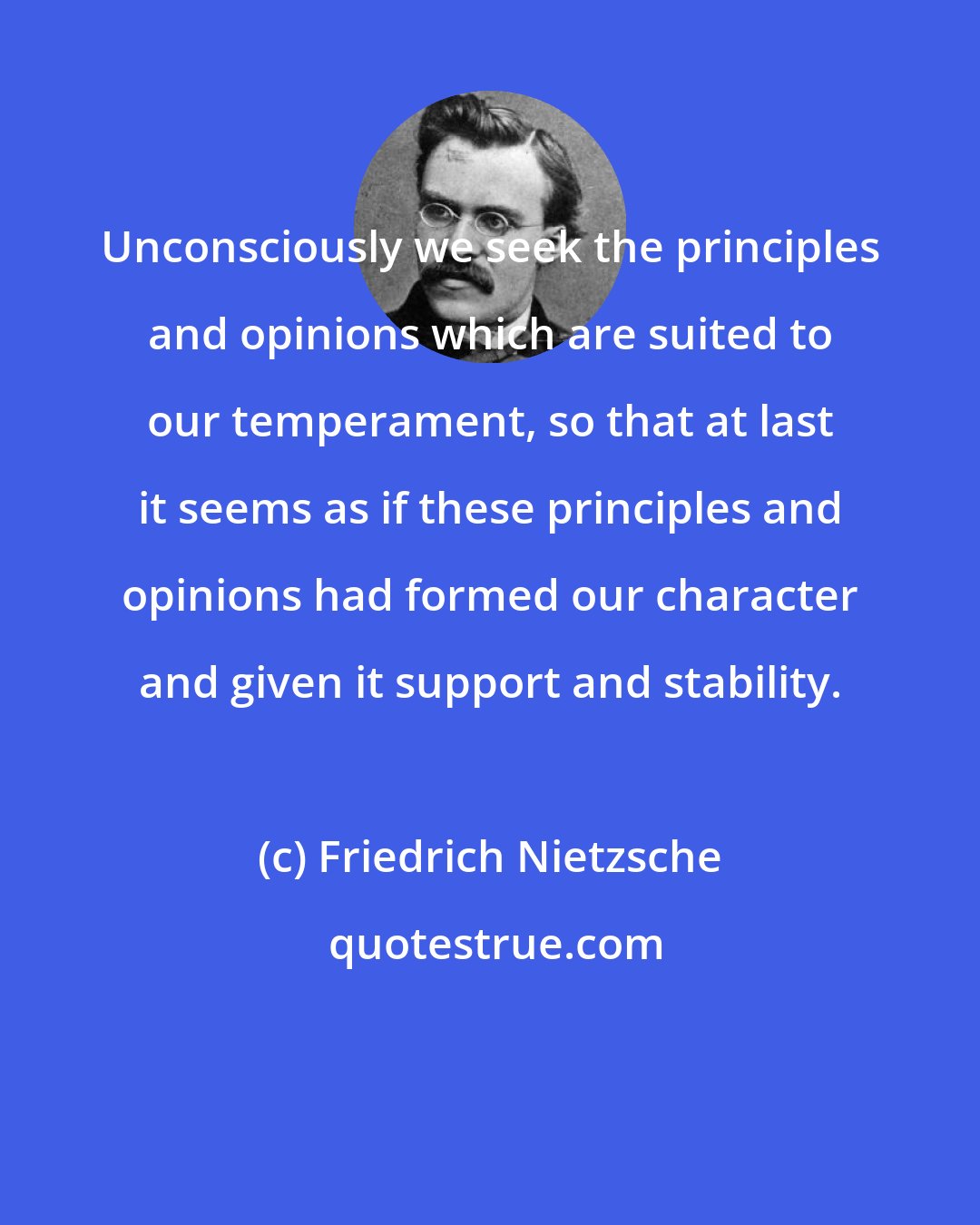 Friedrich Nietzsche: Unconsciously we seek the principles and opinions which are suited to our temperament, so that at last it seems as if these principles and opinions had formed our character and given it support and stability.