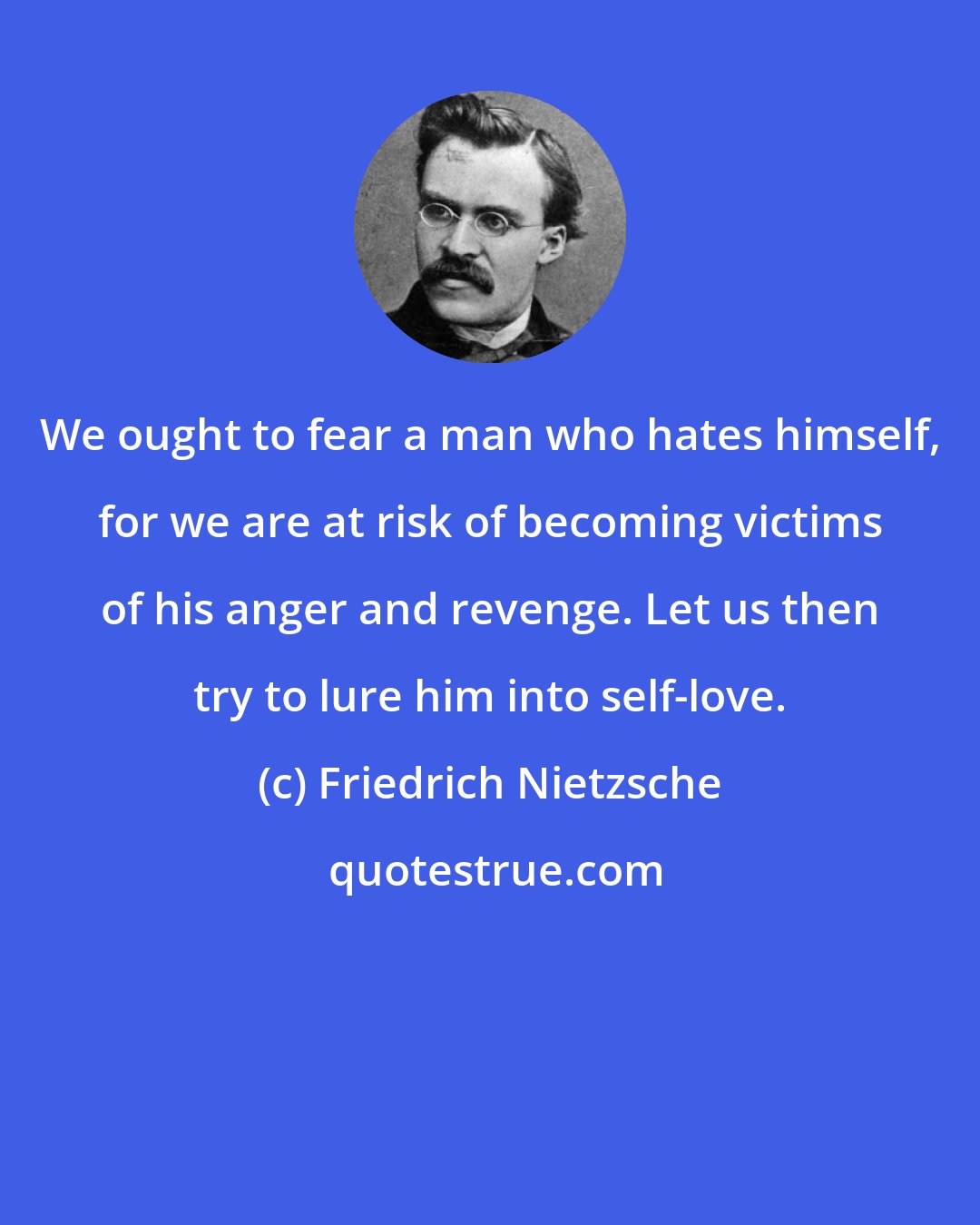 Friedrich Nietzsche: We ought to fear a man who hates himself, for we are at risk of becoming victims of his anger and revenge. Let us then try to lure him into self-love.