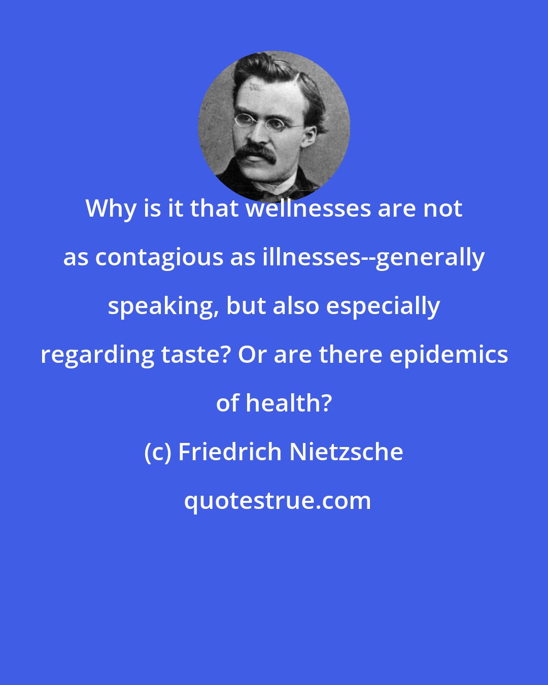 Friedrich Nietzsche: Why is it that wellnesses are not as contagious as illnesses--generally speaking, but also especially regarding taste? Or are there epidemics of health?