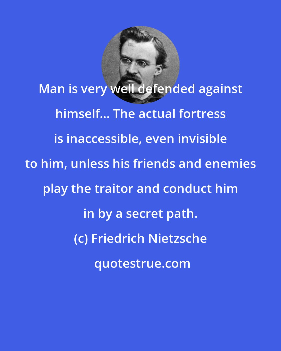 Friedrich Nietzsche: Man is very well defended against himself... The actual fortress is inaccessible, even invisible to him, unless his friends and enemies play the traitor and conduct him in by a secret path.