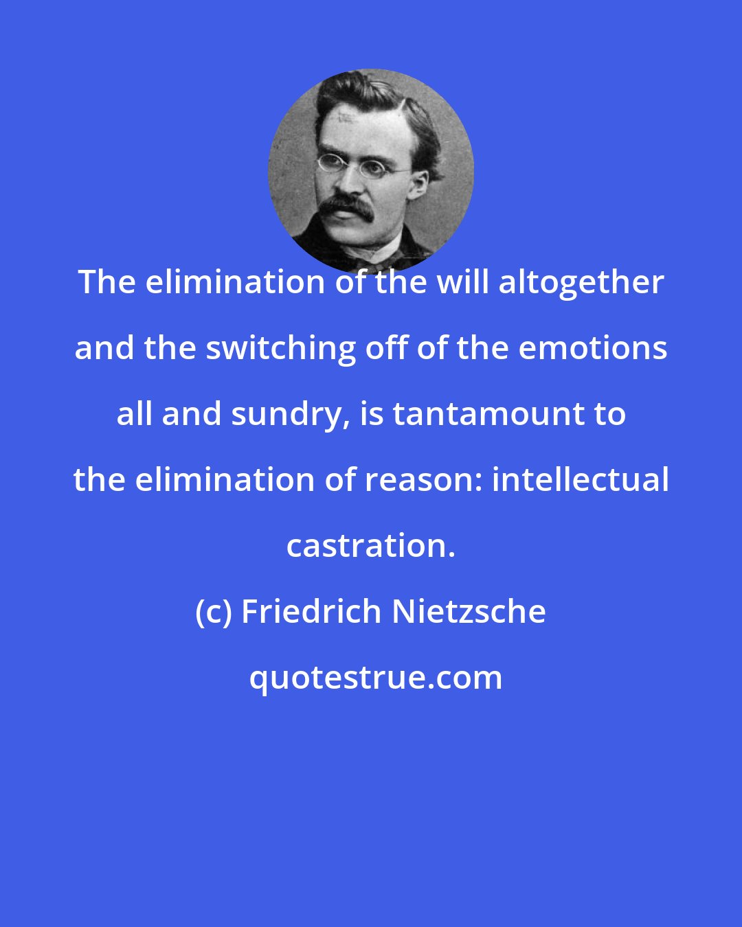 Friedrich Nietzsche: The elimination of the will altogether and the switching off of the emotions all and sundry, is tantamount to the elimination of reason: intellectual castration.