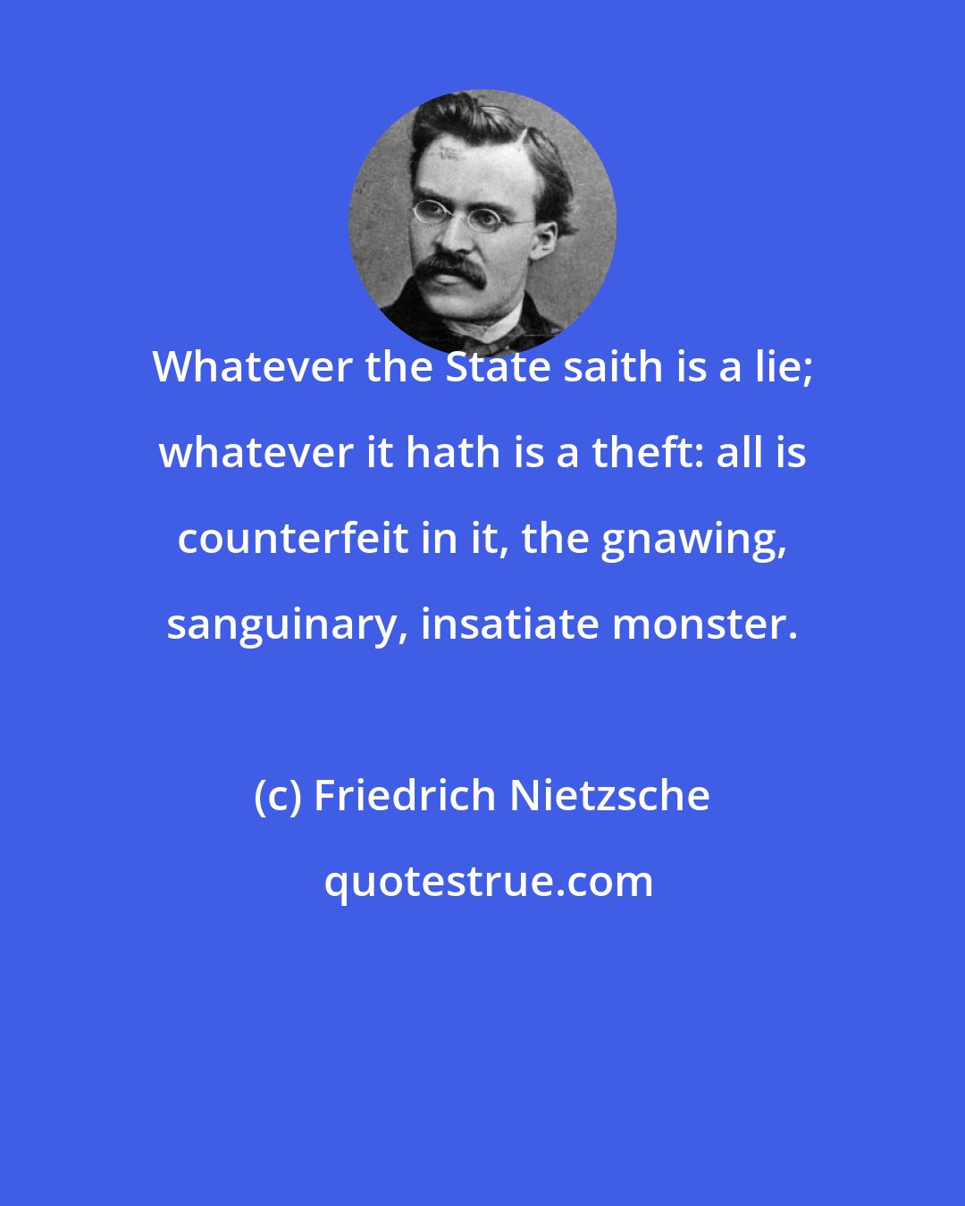 Friedrich Nietzsche: Whatever the State saith is a lie; whatever it hath is a theft: all is counterfeit in it, the gnawing, sanguinary, insatiate monster.