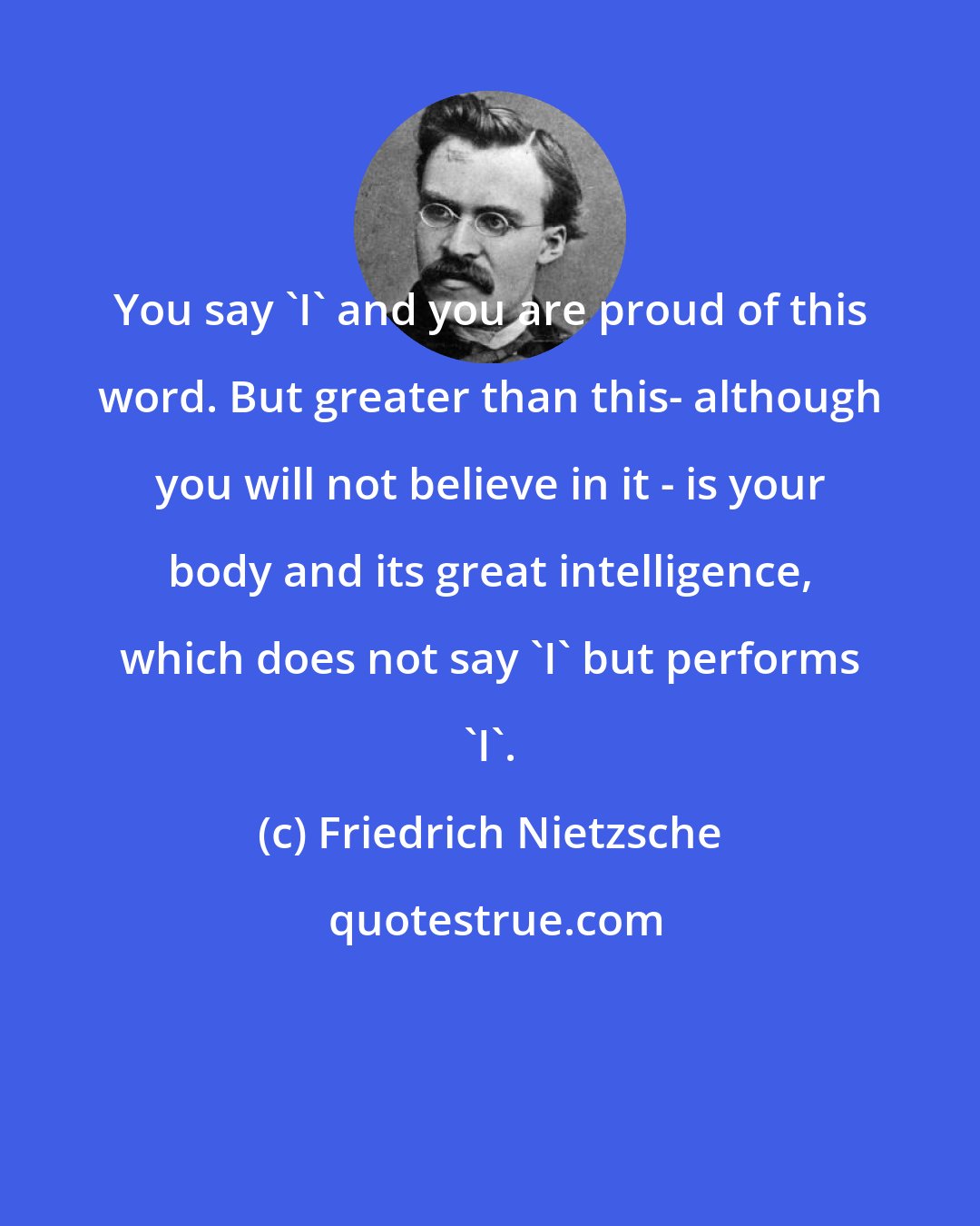 Friedrich Nietzsche: You say 'I' and you are proud of this word. But greater than this- although you will not believe in it - is your body and its great intelligence, which does not say 'I' but performs 'I'.