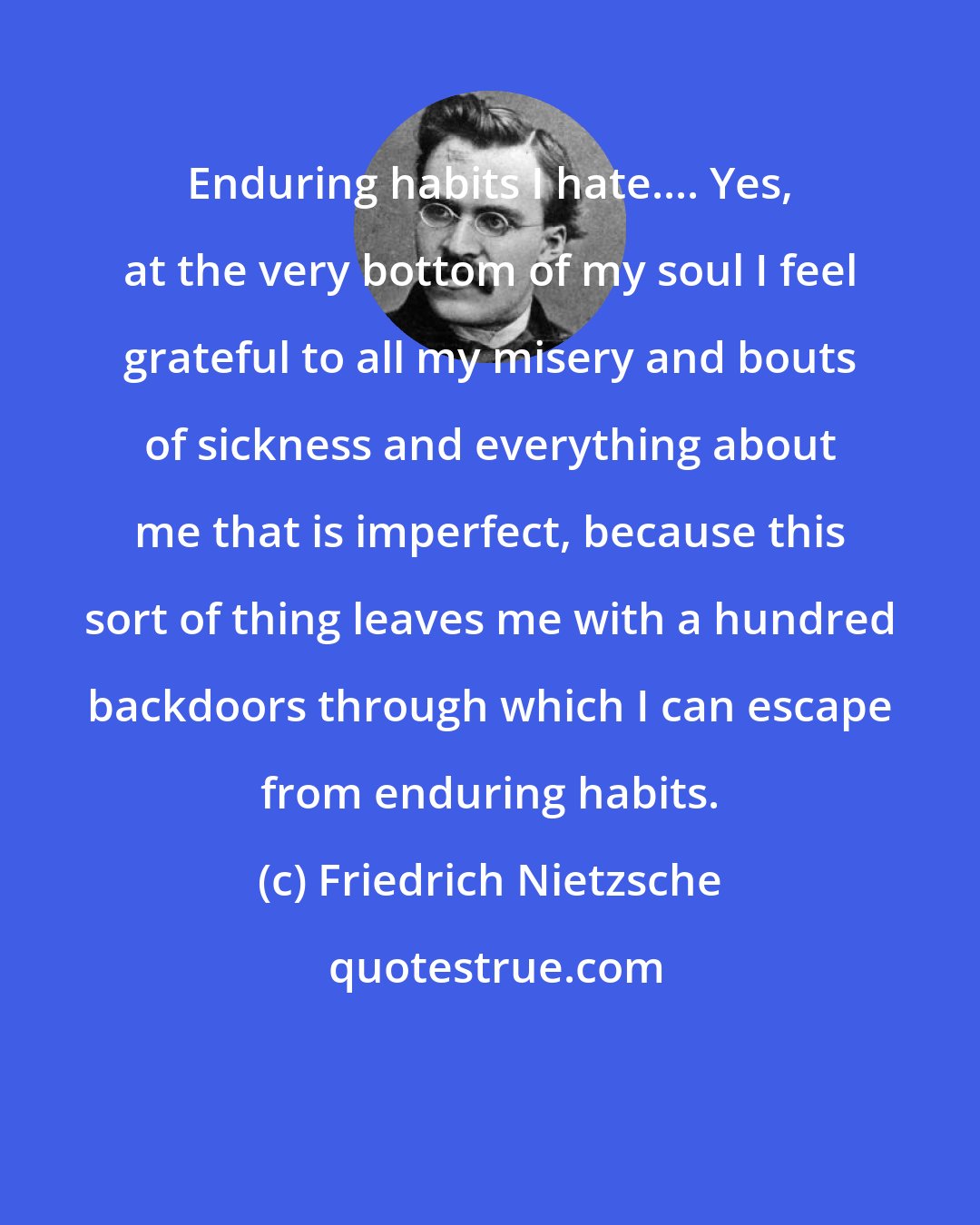 Friedrich Nietzsche: Enduring habits I hate.... Yes, at the very bottom of my soul I feel grateful to all my misery and bouts of sickness and everything about me that is imperfect, because this sort of thing leaves me with a hundred backdoors through which I can escape from enduring habits.