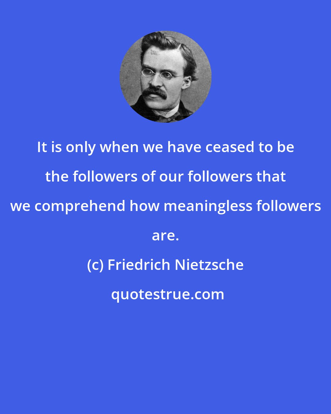 Friedrich Nietzsche: It is only when we have ceased to be the followers of our followers that we comprehend how meaningless followers are.