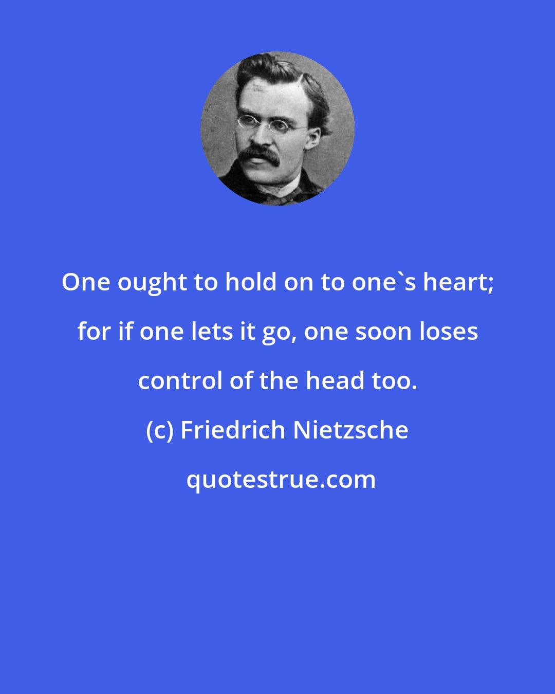 Friedrich Nietzsche: One ought to hold on to one's heart; for if one lets it go, one soon loses control of the head too.