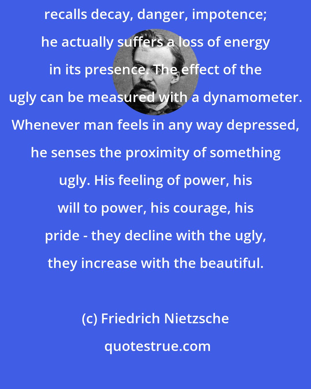 Friedrich Nietzsche: Reckoned physiologically, everything ugly weakens and afflicts man. It recalls decay, danger, impotence; he actually suffers a loss of energy in its presence. The effect of the ugly can be measured with a dynamometer. Whenever man feels in any way depressed, he senses the proximity of something ugly. His feeling of power, his will to power, his courage, his pride - they decline with the ugly, they increase with the beautiful.