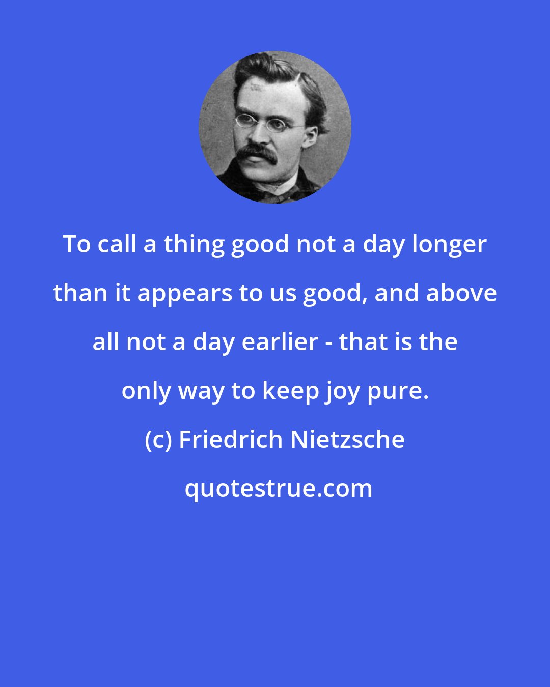 Friedrich Nietzsche: To call a thing good not a day longer than it appears to us good, and above all not a day earlier - that is the only way to keep joy pure.